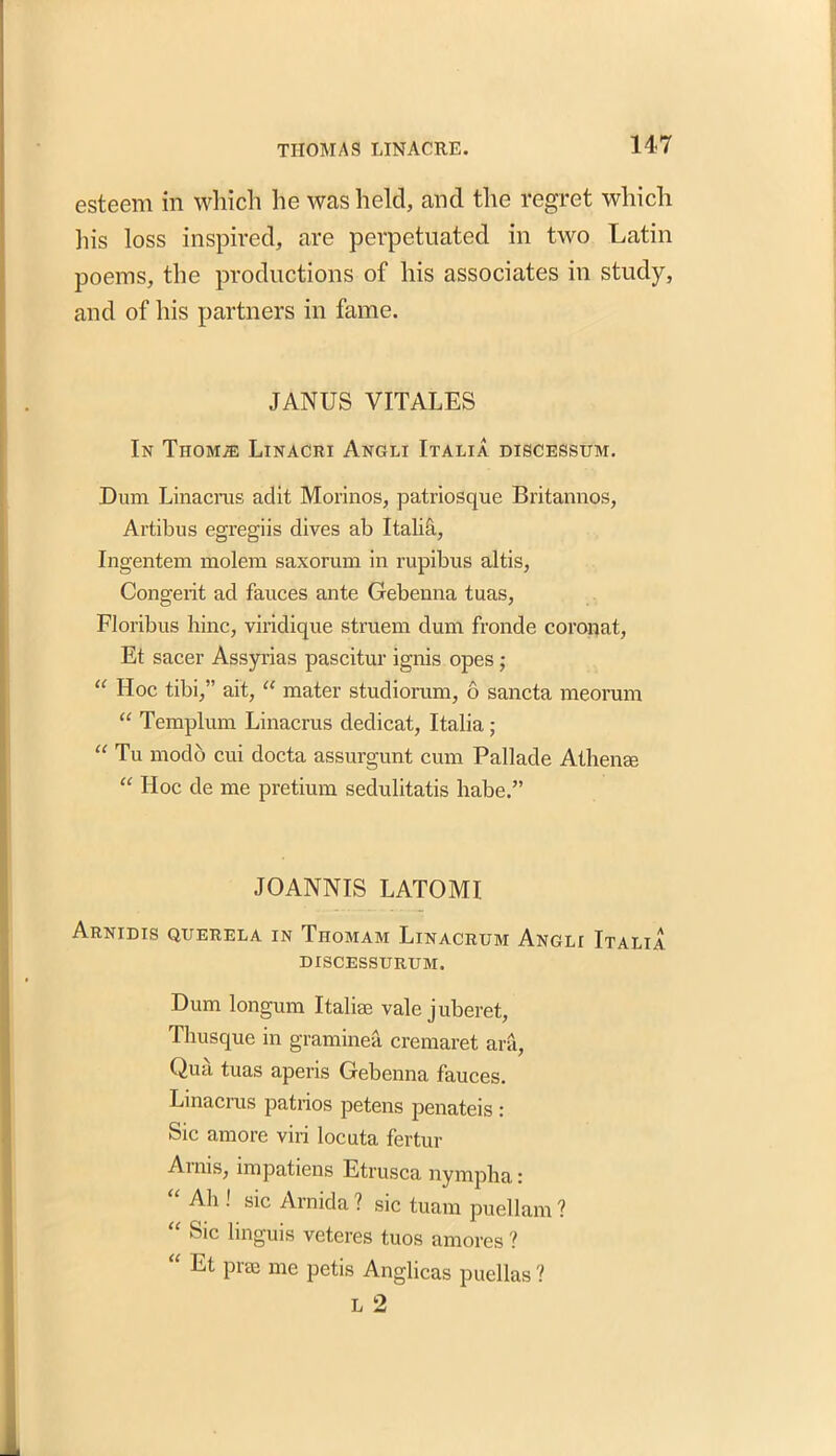 esteem in which he was held, and the regret which his loss inspired, are perpetuated in two Latin poems, the productions of his associates in study, and of his partners in fame. JANUS VITALES In Thom.® Linacri Angli Italia discessum. Dum Linacrus adit Morinos, patriosque Britannos, Artibus egregiis dives ab Italia, Ingentem molera saxorum in rupibus altis, Congerit ad fauces ante Gehenna tuas, Floribus hinc, viridique struem dum fronde coronat, Et sacer Assyrias pascitur ignis opes; “ Hoc tibi,” ait, “ mater studiorum, 6 sancta meorum “ Templum Linacrus dedicat, Italia; “ Tu modo cui docta assurgunt cum Pallade Athenee “ Hoc de me pretium sedulitatis babe.” JO ANN IS LATOMI Arnidis querela in Thomam Linacrum Angli Italia DISCESSURUM. Dum longum Italiae vale juberet, Thusque in graminea cremaret ara, Qua tuas aperis Gehenna fauces. Linacrus patrios petens penateis : Sic amore viri locuta fertur Arnis, impatiens Etrusca nympha: “ Ah ! sic Arnida ? sic tuam puellam ? “ Sic hnguis veteres tuos amores ? “ Et pree me petis Anglicas puellas ?