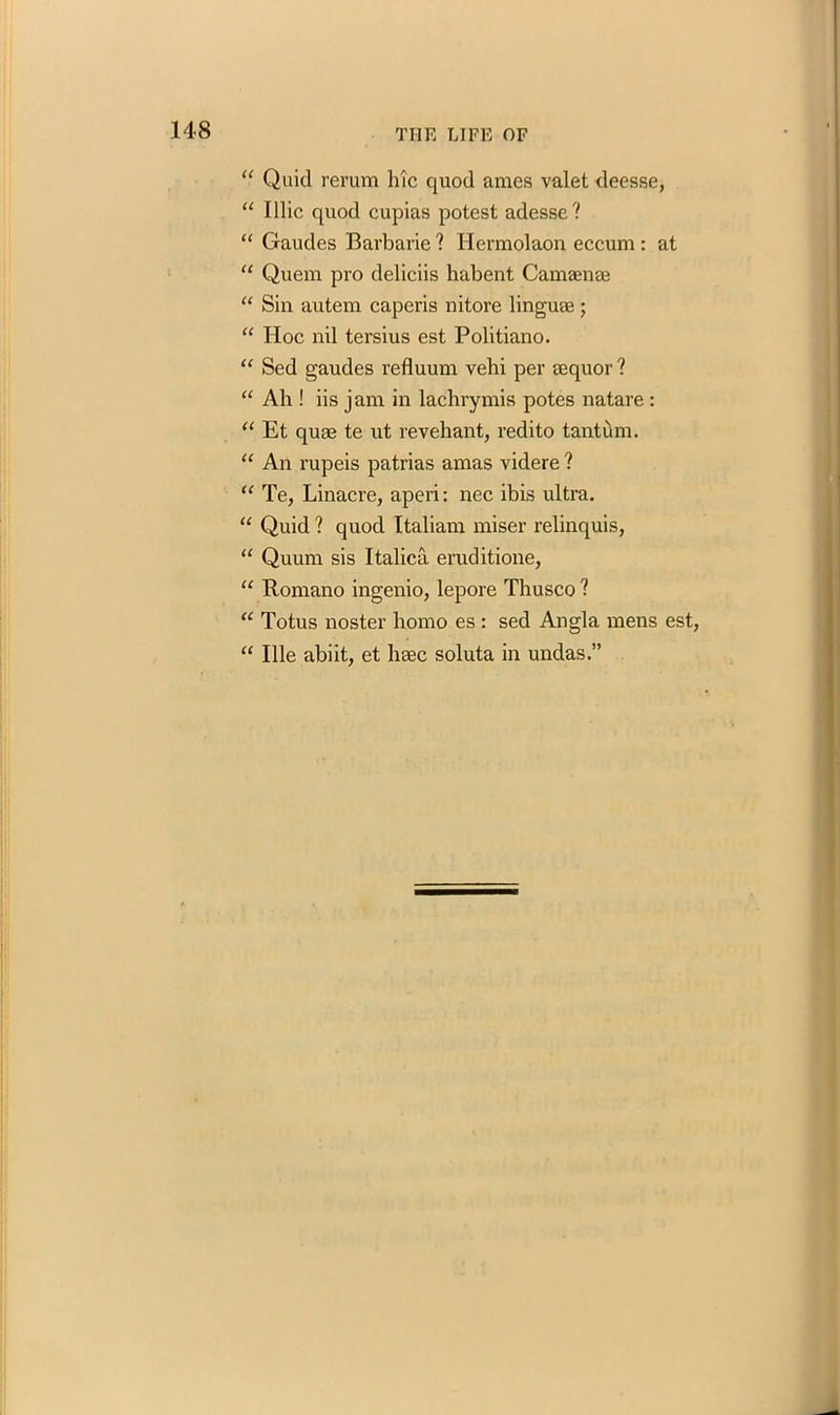 “ Quid rerum Inc quod ames valet deesse, “ Illic quod cupias potest adesse? “ Gaudes Barbaric ? Hermolaon eccum : at “ Quem pro deliciis habent Camaenae “ Sin autem caperis nitore linguae ; “ Hoc nil tersius est Politiano. “ Sed gaudes refluum vebi per eequor ? “ Ah ! iis jam in lachrymis potes natare : “ Et quae te ut revehant, redito tanttim. “ An rupeis patrias amas videre ? “ Te, Linacre, aperi: nec ibis ultra. “ Quid ? quod Italian! miser relinquis, “ Quum sis Italica eruditione, u Romano ingenio, lepore Thusco ? “ Totus noster homo es : sed Angla mens est, “ Ille abiit, et haec soluta in undas.”