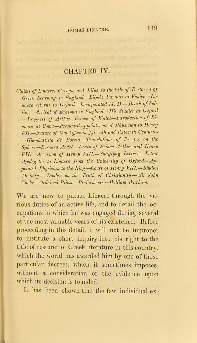 CHAPTER IV. Claims of Linacre, Grocyn and Lilye to the title of Restorers of Greek Learning in England—Lilye s Pursuits at Venice Li- nacre returns to Oxford—Incorporated M. D. Death of Sel- ling—Arrival of Erasmus in England—His Studies at Oxford, —Progress of Arthur, Prince of TVales—Introduction of Li- nacre at Court—Presumed appointment of Physician to Henry VII.—Nature of that Office in fifteenth and sixteenth Centuries —Giambattista de Boeria—Translations of Proclus on the Sphere—Bernard Andre—Death of Prince Arthur and Henry VII.—Accession of Henry VIII.—Shaglyng Lecture—Letter Apologetic to Linacre from the University of Oxford—Ap- pointed Physician to the King—Court of Henry VIII.—Studies Divinity — Doubts on the Truth of Christianity — Sir John Cheke—Ordained Priest—Preferments—William Warham. We are now to pursue Linacre through the va- rious duties of an active life, and to detail the oc- cupations in which he was engaged during several of the most valuable years of his existence. Before proceeding in this detail, it will not be improper to institute a short inquiry into his right to the title of restorer of Greek literature in this country, which the world has awarded him by one of those particular decrees, which it sometimes imposes, without a consideration of the evidence upon which its decision is founded. It has been shown that the few individual ex-