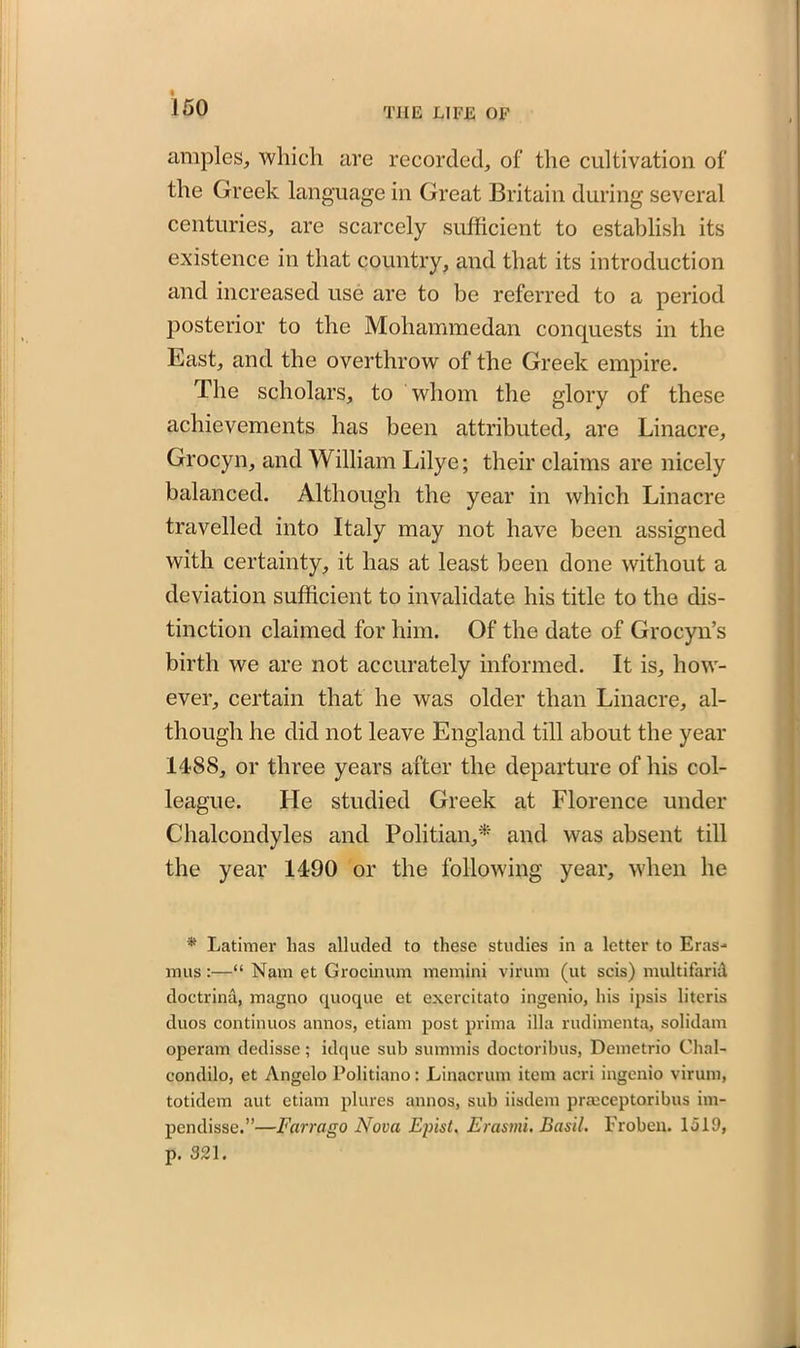 amples, which are recorded, of the cultivation of the Greek language in Great Britain during several centuries, are scarcely sufficient to establish its existence in that country, and that its introduction and increased use are to be referred to a period posterior to the Mohammedan conquests in the East, and the overthrow of the Greek empire. The scholars, to whom the glory of these achievements has been attributed, are Linacre, Grocyn, and William Lilye; their claims are nicely balanced. Although the year in which Linacre travelled into Italy may not have been assigned with certainty, it has at least been done without a deviation sufficient to invalidate his title to the dis- tinction claimed for him. Of the date of Grocyn’s birth we are not accurately informed. It is, how- ever, certain that he was older than Linacre, al- though he did not leave England till about the year 1488, or three years after the departure of his col- league. He studied Greek at Florence under Chalcondyles and Politian,* and was absent till the year 1490 or the following year, when he * Latimer lias alluded to these studies in a letter to Eras- mus :—“ Nam et Grocinum memini virum (ut scis) multifarid doctrina, magno quoque et exercitato ingenio, his ipsis litcris duos continuos annos, etiam post prima ilia rudimenta, solidam operam dedisse; idque sub summis doctoribus, Demetrio Chal- condilo, et Angelo Politiano: Linacrum item acri ingenio virum, totidem aut etiam plures annos, sub iisdem prmceptoribus im- pendisse.”—Farrago Nova Eplst. Erasmi. Basil. Froben. 1519, p. 321.