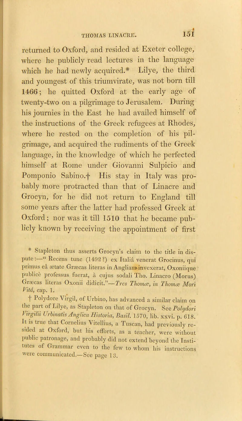 returned to Oxford, and resided at Exeter college, where he publicly read lectures in the language which he had newly acquired.* Lilye, the third and youngest of this triumvirate, was not born till 1466; he quitted Oxford at the early age of twenty-two on a pilgrimage to Jerusalem. During his journies in the East he had availed himself of the instructions of the Greek refugees at Rhodes, where he rested on the completion of his pil- grimage, and acquired the rudiments of the Greek language, in the knowledge of which he perfected himself at Rome under Giovanni Sulpicio and Pomponio Sabino.f His stay in Italy was pro- bably more protracted than that of Linacre and Grocyn, for he did not return to England till some years after the latter had professed Greek at Oxford; nor was it till 1510 that he became pub- licly known by receiving the appointment of first * Stapleton thus asserts Grocyn’s claim to the title in dis- pute:—“ Recens tunc (1492?) ex Italid venerat Grocinus, qui primus e& aetate Grrncas literas in Angliamrinvexerat, Oxoniique publice professus fuerat, a cujus sodali Tho. Linacro (Morus) Graecas literas Oxonii didicit.”—Tres Thornce, in Tliomce Mori Vitd, cap. 1. f 1 olydoie Virgil, of Urbino, has advanced a similar claim on the part of Lilye, as Stapleton on that of Grocyn. See Polydori Virgilii Urlnncitis Anglica Historia, Basil. 1570, lib. xxvi. p. 618. It is true that Cornelius Vitellius, a Tuscan, had previously re- sided at Oxford, but his efforts, as a teacher, were without public patronage, and probably did not extend beyond the Insti- tutes of Grammar even to the few to whom his instructions were communicated.—Sec page 18.