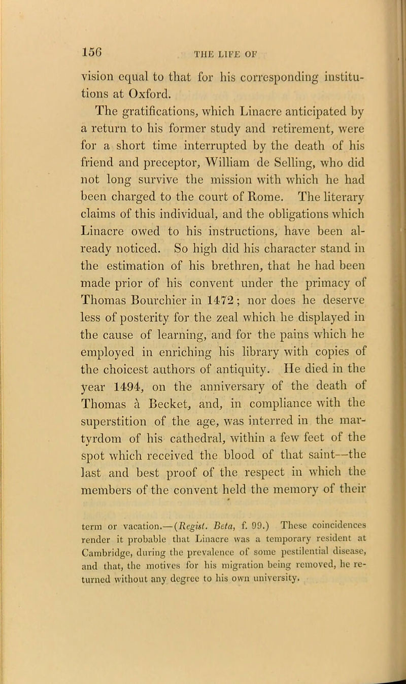 vision equal to that for his corresponding institu- tions at Oxford. The gratifications, which Linacre anticipated by a return to his former study and retirement, were for a short time interrupted by the death of his friend and preceptor, William de Selling, who did not long survive the mission with which he had been charged to the court of Rome. The literary claims of this individual, and the obligations which Linacre owed to his instructions, have been al- ready noticed. So high did his character stand in the estimation of his brethren, that he had been made prior of his convent under the primacy of Thomas Bourehier in 14-72; nor does he deserve less of posterity for the zeal which he displayed in the cause of learning, and for the pains which he employed in enriching his library with copies of the choicest authors of antiquity. He died in the year 1494, on the anniversary of the death of Thomas a Becket, and, in compliance with the superstition of the age, was interred in the mar- tvrdom of his cathedral, within a few feet of the spot which received the blood of that saint—the last and best proof of the respect in which the members of the convent held the memory of their term or vacation.—(Regisl. Beta, f. 09.) These coincidences render it probable that Linacre was a temporary resident at Cambridge, during the prevalence of some pestilential disease, and that, the motives for his migration being removed, he re- turned without any degree to his own university.