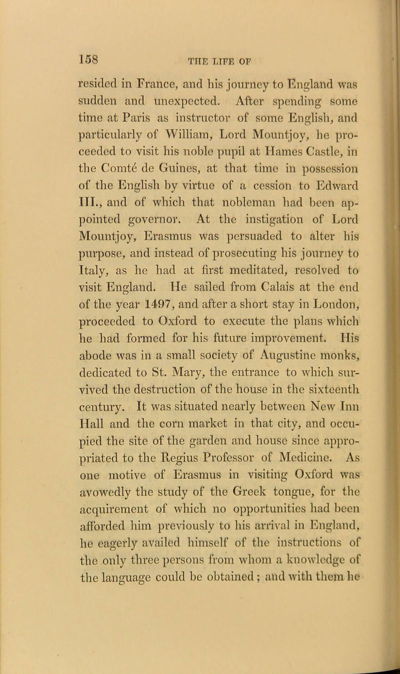 resided in France, and his journey to England was sudden and unexpected. After spending some time at Paris as instructor of some English, and particularly of William, Lord Mountjoy, he pro- ceeded to visit his noble pupil at Hames Castle, in the Comtd de Guines, at that time in possession of the English by virtue of a cession to Edward III., and of which that nobleman had been ap- pointed governor. At the instigation of Lord Mountjoy, Erasmus was persuaded to alter his purpose, and instead of prosecuting his journey to Italy, as he had at first meditated, resolved to visit England. He sailed from Calais at the end of the year 1497, and after a short stay in London, proceeded to Oxford to execute the plans which he had formed for his future improvement. His abode was in a small society of Augustine monks, dedicated to St. Mary, the entrance to which sur- vived the destruction of the house in the sixteenth century. It was situated nearly between New Inn Hall and the corn market in that city, and occu- pied the site of the garden and house since appro- priated to the Regius Professor of Medicine. As one motive of Erasmus in visiting Oxford was avowedly the study of the Greek tongue, for the acquirement of which no opportunities had been afforded him previously to his arrival in England, he eagerly availed himself of the instructions of the only three persons from whom a knowledge of the language could be obtained ; and with them he