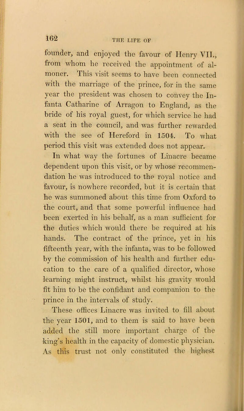 1G2 founder, and enjoyed the favour of Henry VII., from whom he received the appointment of al- moner. This visit seems to have been connected with the marriage of the prince, for in the same year the president was chosen to convey the In- fanta Catharine of Arragon to England, as the bride of his royal guest, for which service he had a seat in the council, and was further rewarded with the see of Hereford in 1504. To what period this visit was extended does not appear. In what way the fortunes of Linacre became dependent upon this visit, or by whose recommen- dation he was introduced to the royal notice and favour, is nowhere recorded, but it is certain that he was summoned about this time from Oxford to the court, and that some powerful influence had been exerted in his behalf, as a man sufficient for the duties which would there be required at his hands. The contract of the prince, yet in his fifteenth year, with the infanta, was to be followed by the commission of his health and further edu- cation to the care of a qualified director, whose learning might instruct, whilst his gravity would fit him to be the confidant and companion to the prince in the intervals of study. These offices Linacre was invited to fill about the year 1501, and to them is said to have been added the still more important charge of the king’s health in the capacity of domestic physician. As this trust not only constituted the highest