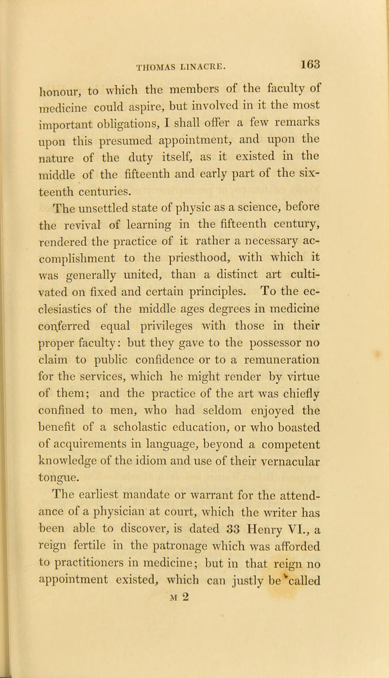honour, to which the members of the faculty of medicine could aspire, but involved in it the most important obligations, I shall offer a few remarks upon this presumed appointment, and upon the nature of the duty itself, as it existed in the middle of the fifteenth and early part of the six- teenth centuries. The unsettled state of physic as a science, before the revival of learning in the fifteenth century, rendered the practice of it rather a necessary ac- complishment to the priesthood, with which it was generally united, than a distinct art culti- vated on fixed and certain principles. To the ec- clesiastics of the middle ages degrees in medicine conferred equal privileges with those in their proper faculty: but they gave to the possessor no claim to public confidence or to a remuneration for the services, which he might render by virtue of them; and the practice of the art was chiefly confined to men, who had seldom enjoyed the benefit of a scholastic education, or who boasted of acquirements in language, beyond a competent knowledge of the idiom and use of their vernacular tongue. The earliest mandate or warrant for the attend- ance of a physician at court, which the writer has been able to discover, is dated 33 Henry VI., a reign fertile in the patronage which was afforded to practitioners in medicine; but in that reign no appointment existed, which can justly be Vailed