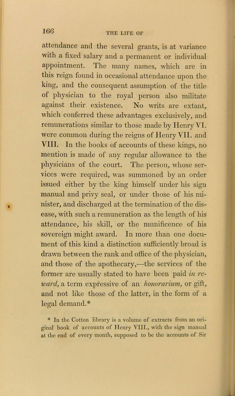 1GG THE LIFE OF attendance and the several grants, is at variance with a fixed salary and a permanent or individual appointment. The many names, which are in this reign found in occasional attendance upon the king, and the consequent assumption of the title of physician to the royal person also militate against their existence. No writs are extant, which conferred these advantages exclusively, and remunerations similar to those made by Henry VI. were common during the reigns of Henry VII. and VIII. In the books of accounts of these kings, no mention is made of any regular allowance to the physicians of the court. The person, whose ser- vices were required, was summoned by an order issued either by the king himself under his sign manual and privy seal, or under those of his mi- nister, and discharged at the termination of the dis- ease, with such a remuneration as the length of his attendance, his skill, or the munificence of his sovereign might award. In more than one docu- ment of this kind a distinction sufficiently broad is drawn between the rank and office of the physician, and those of the apothecary,—the services of the former are usually stated to have been paid in re- ward, a term expressive of an honorarium, or gift, and not like those of the latter, in the form of a legal demand.* * In the Cotton library is a volume of extracts from an ori- ginal book of accounts of Henry VIII., with the sign manual at the end of every month, supposed to be the accounts of Sir