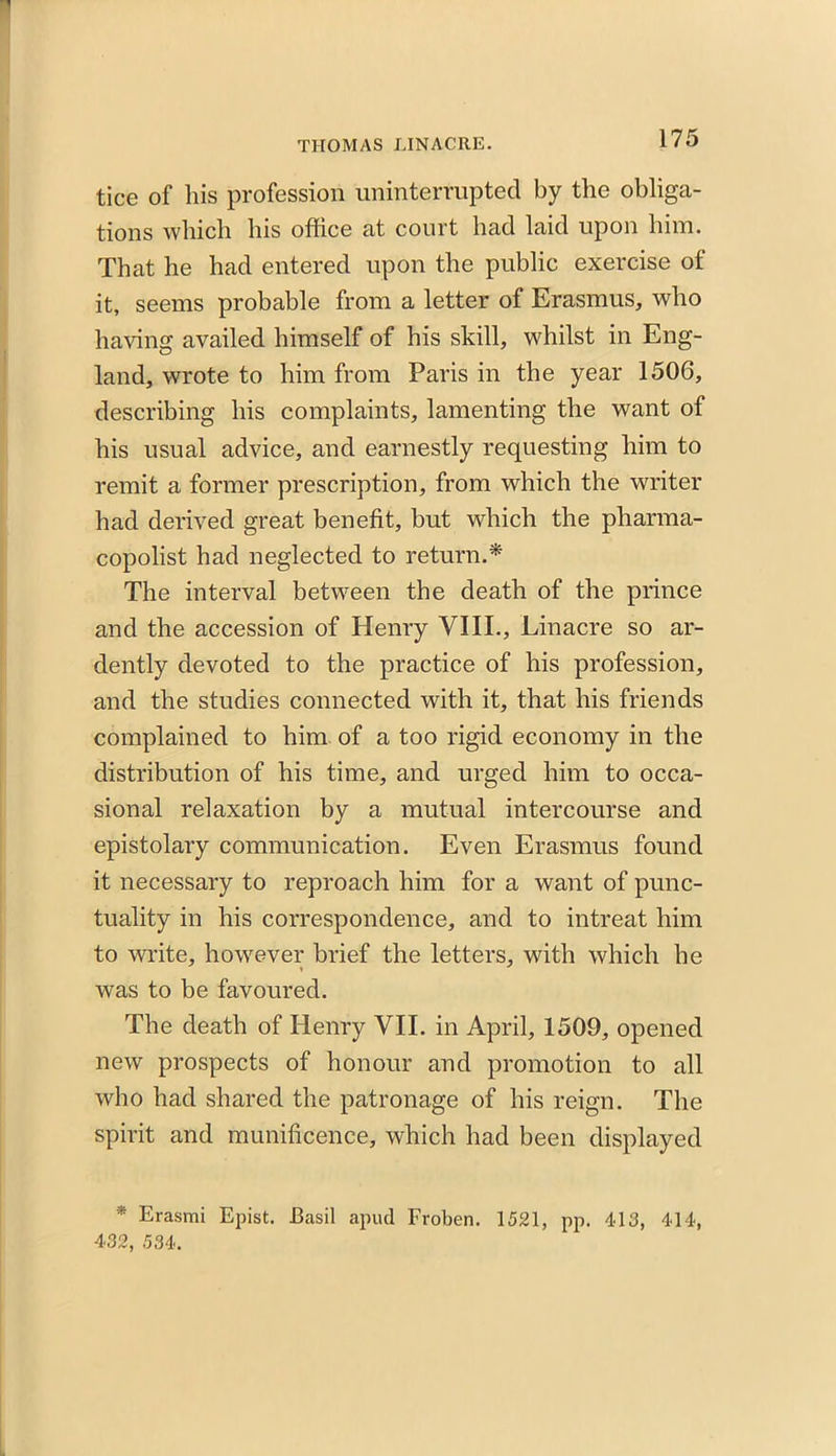 tice of his profession uninterrupted by the obliga- tions which his office at court had laid upon him. That he had entered upon the public exercise of it, seems probable from a letter of Erasmus, who having availed himself of his skill, whilst in Eng- land, wrote to him from Paris in the year 1506, describing his complaints, lamenting the want of his usual advice, and earnestly requesting him to remit a former prescription, from which the writer had derived great benefit, but which the pharma- copolist had neglected to return.* The interval between the death of the prince and the accession of Henry VIII., Linacre so ar- dently devoted to the practice of his profession, and the studies connected with it, that his friends complained to him of a too rigid economy in the distribution of his time, and urged him to occa- sional relaxation by a mutual intercourse and epistolary communication. Even Erasmus found it necessary to reproach him for a want of punc- tuality in his correspondence, and to intreat him to write, however brief the letters, with which he was to be favoured. The death of Henry VII. in April, 1509, opened new prospects of honour and promotion to all who had shared the patronage of his reign. The spirit and munificence, which had been displayed * Erasmi Epist. Basil apud Froben. 1521, pp. 413, 414,