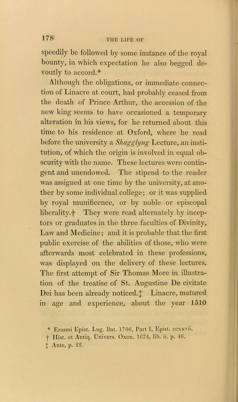 speedily be followed by some instance of the royal bounty, in which expectation he also begged de- voutly to accord.* Although the obligations, or immediate connec- tion of Linacre at court, had probably ceased from the death of Prince Arthur, the accession of the new king seems to have occasioned a temporary alteration in his views, for he returned about this time to his residence at Oxford, where he read before the university a Shagglyng Lecture, an insti- tution, of which the origin is involved in equal ob- scurity with the name. These lectures were contin- gent and unendowed. The stipend to the reader was assigned at one time by the university, at ano- ther by some individual college; or it was supplied by royal munificence, or by noble or episcopal liberality.f They were read alternately by incep- tors or graduates in the three faculties of Divinity, Law and Medicine; and it is probable that the first public exercise of the abilities of those, who were afterwards most celebrated in these professions, was displayed on the delivery of these lectures. The first attempt of Sir Thomas More in illustra- tion of the treatise of St. Augustine De civitate Dei has been already noticed. J Linacre, matured in age and experience, about the year 1510 * Erasmi Epist. Lug. Bat. 1706, Part I, Epist. ccxxvii. f Hist, et Antiq. Univers. Oxon. 1674', lib. ii. p. 46. f Ante, p. 22.