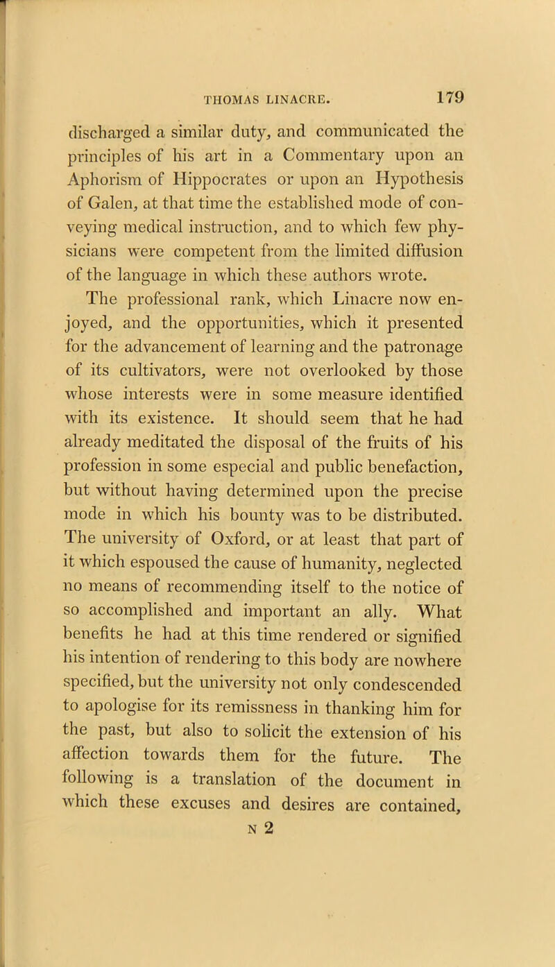 discharged a similar duty, and communicated the principles of his art in a Commentary upon an Aphorism of Hippocrates or upon an Hypothesis of Galen, at that time the established mode of con- veying medical instruction, and to which few phy- sicians were competent from the limited diffusion of the language in which these authors wrote. The professional rank, which Linacre now en- joyed, and the opportunities, which it presented for the advancement of learning and the patronage of its cultivators, were not overlooked by those whose interests were in some measure identified with its existence. It should seem that he had already meditated the disposal of the fruits of his profession in some especial and public benefaction, but without having determined upon the precise mode in which his bounty was to be distributed. The university of Oxford, or at least that part of it which espoused the cause of humanity, neglected no means of recommending itself to the notice of so accomplished and important an ally. What benefits he had at this time rendered or signified his intention of rendering to this body are nowhere specified, but the university not only condescended to apologise for its remissness in thanking him for the past, but also to solicit the extension of his affection towards them for the future. The following is a translation of the document in which these excuses and desires are contained, n 2