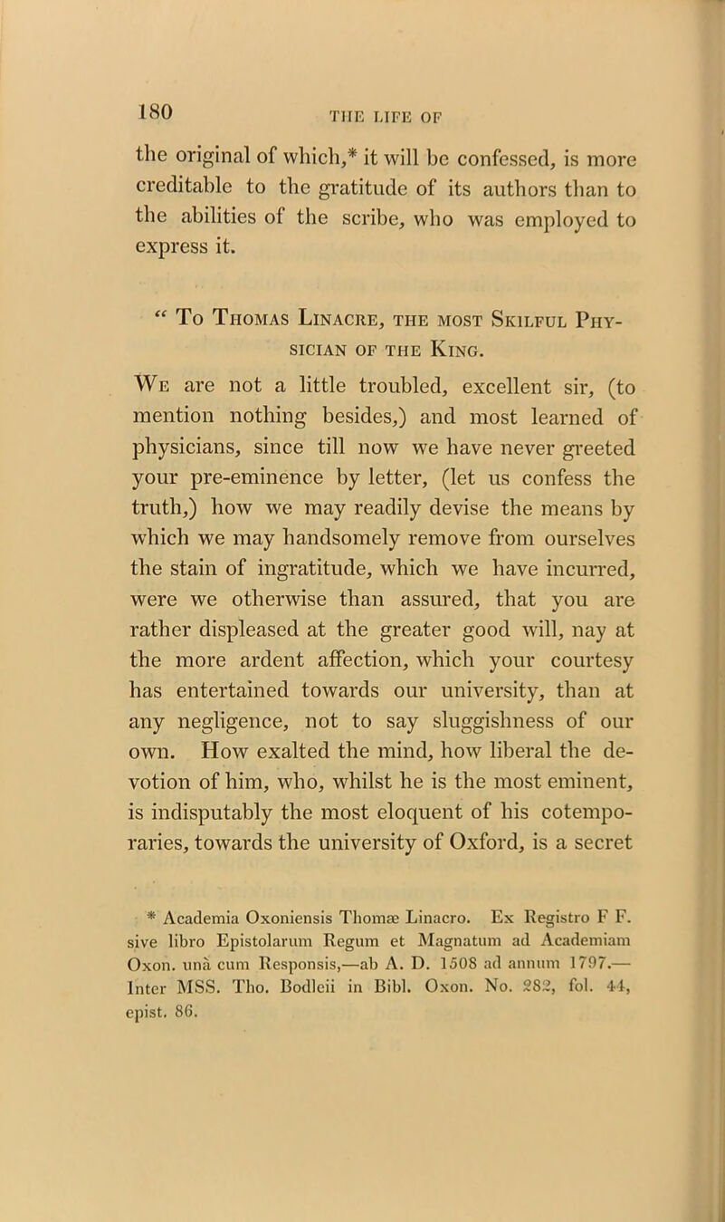 the original of which,* it will be confessed, is more creditable to the gratitude of its authors than to the abilities of the scribe, who was employed to express it. “ To Thomas Linacre, the most Skilful Phy- sician of the King. We are not a little troubled, excellent sir, (to mention nothing besides,) and most learned of physicians, since till now we have never greeted your pre-eminence by letter, (let us confess the truth,) how we may readily devise the means by which we may handsomely remove from ourselves the stain of ingratitude, which we have incurred, were we otherwise than assured, that you are rather displeased at the greater good will, nay at the more ardent affection, which your courtesy has entertained towards our university, than at any negligence, not to say sluggishness of our own. How exalted the mind, how liberal the de- votion of him, who, whilst he is the most eminent, is indisputably the most eloquent of his cotempo- raries, towards the university of Oxford, is a secret * Academia Oxoniensis Thomae Linacro. Ex Registro F F. sive libro Epistolarum Regum et Magnatum ad Academiam Oxon. una cum Responsis,—ab A. D. 150S ad annum 1797.— Inter MSS. Tho. Bodleii in Bibl. Oxon. No. 282, fol. 44, epist. 86.