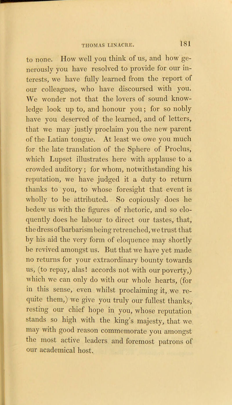 to none. How well you think of us, and how ge- nerously you have resolved to provide for our in- terests, we have fully learned from the report of our colleagues, who have discoursed with you. We wonder not that the lovers of sound know- ledge look up to, and honour you; for so nobly have you deserved of the learned, and of letters, that we may justly proclaim you the new parent of the Latian tongue. At least we owe you much for the late translation of the Sphere of Proclus, which Lupset illustrates here with applause to a crowded auditory ; for whom, notwithstanding his reputation, we have judged it a duty to return thanks to you, to whose foresight that event is wholly to be attributed. So copiously does he bedew us with the figures of rhetoric, and so elo- quently does he labour to direct our tastes, that, the dress of barbarism being retrenched, we trust that by his aid the very form of eloquence may shortly be revived amongst us. But that we have yet made no returns for your extraordinary bounty towards us, (to repay, alas! accords not with our poverty,) which we can only do with our whole hearts, (for in this sense, even whilst proclaiming it, we re- quite them,) we give you truly our fullest thanks, resting our chief hope in you, whose reputation stands so high with the king’s majesty, that we may with good reason commemorate you amongst the most active leaders and foremost patrons of our academical host.