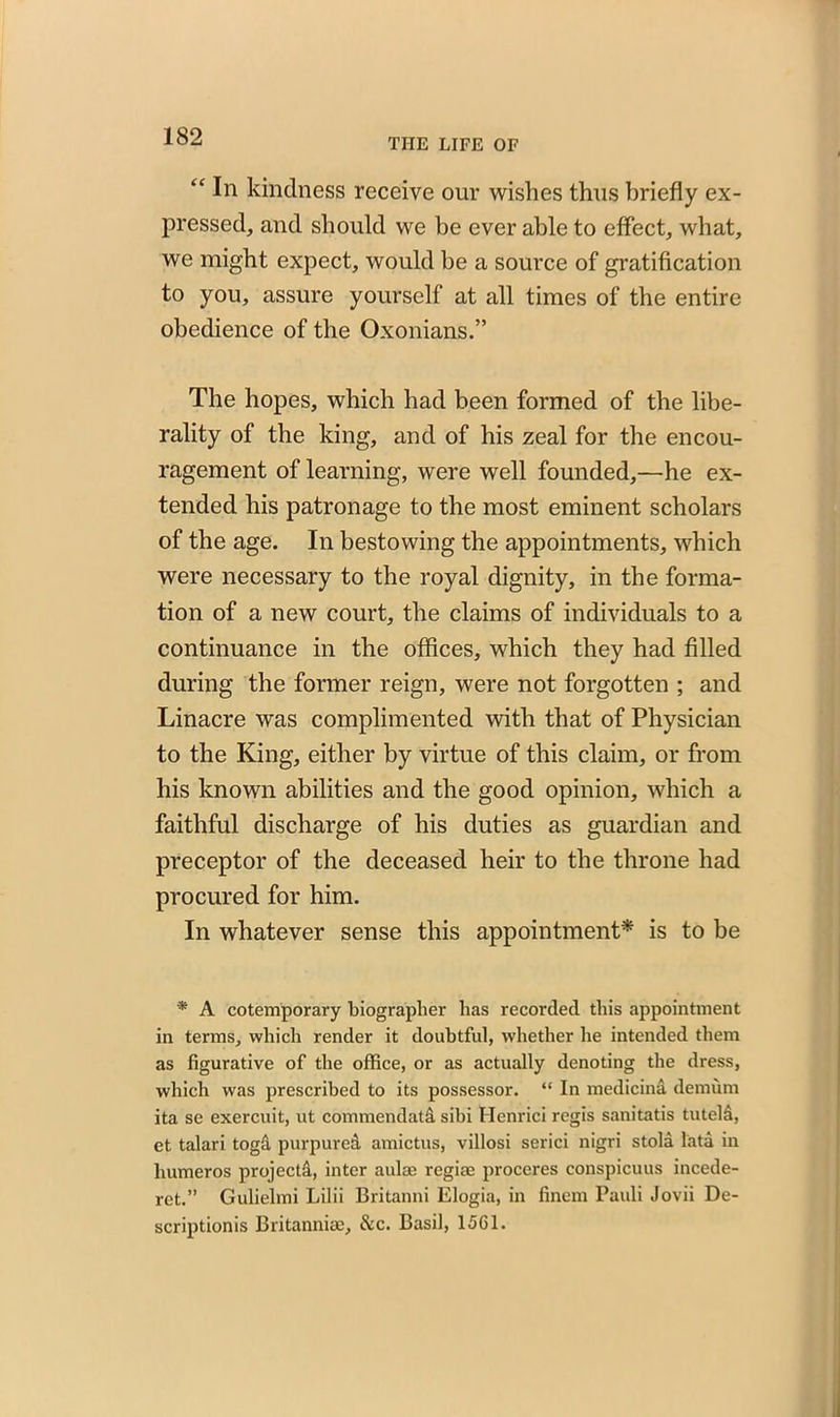 THE LIFE OF “ In kindness receive our wishes thus briefly ex- pressed, and should we be ever able to effect, what, we might expect, would be a source of gratification to you, assure yourself at all times of the entire obedience of the Oxonians.” The hopes, which had been formed of the libe- rality of the king, and of his zeal for the encou- ragement of learning, were well founded,—he ex- tended his patronage to the most eminent scholars of the age. In bestowing the appointments, which were necessary to the royal dignity, in the forma- tion of a new court, the claims of individuals to a continuance in the offices, which they had filled during the former reign, were not forgotten ; and Linacre was complimented with that of Physician to the King, either by virtue of this claim, or from his known abilities and the good opinion, which a faithful discharge of his duties as guardian and preceptor of the deceased heir to the throne had procured for him. In whatever sense this appointment* is to be * A cotemporary biographer has recorded this appointment in terms, which render it doubtful, whether he intended them as figurative of the office, or as actually denoting the dress, which was prescribed to its possessor. “ In medicind demum ita se exercuit, ut commendatd sibi Henrici regis sanitatis tuteld, et talari togd purpured amictus, villosi serici nigri stola lata in humeros projectd, inter aulae regiae proceres conspicuus incede- ret.” Gulielmi Lilii Britanni Elogia, in finem Pauli Jovii De- scriptionis Britanniae, &c. Basil, 1561.