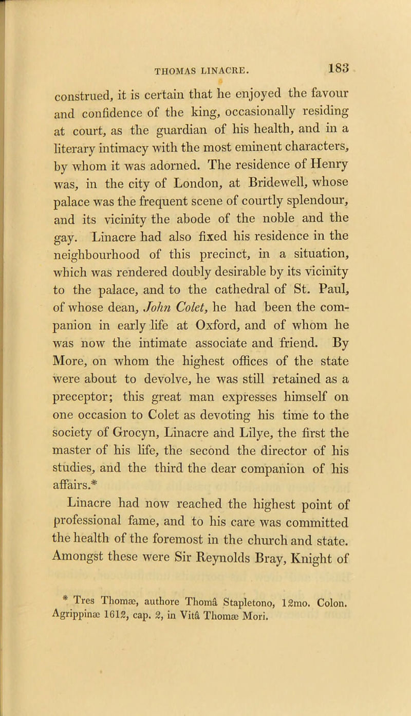 construed, it is certain that he enjoyed the favour and confidence of the king, occasionally residing at court, as the guardian of his health, and in a literary intimacy with the most eminent characters, by whom it was adorned. The residence of Henry was, in the city of London, at Bridewell, whose palace was the frequent scene of courtly splendour, and its vicinity the abode of the noble and the gay. Linacre had also fixed his residence in the neighbourhood of this precinct, in a situation, which was rendered doubly desirable by its vicinity to the palace, and to the cathedral of St. Paul, of whose dean, John Colet, he had been the com- panion in early life at Oxford, and of whom he was now the intimate associate and friend. By More, on whom the highest offices of the state were about to devolve, he was still retained as a preceptor; this great man expresses himself on one occasion to Colet as devoting his time to the society of Grocyn, Linacre and Lilye, the first the master of his life, the second the director of his studies, and the third the dear companion of his affairs.* Linacre had now reached the highest point of professional fame, and to his care was committed the health of the foremost in the church and state. Amongst these were Sir Reynolds Bray, Knight of * Tres Thomse, authore Thom& Stapletono, 12mo. Colon. Agrippinae 1612, cap. 2, in Vita Thomse Mori.