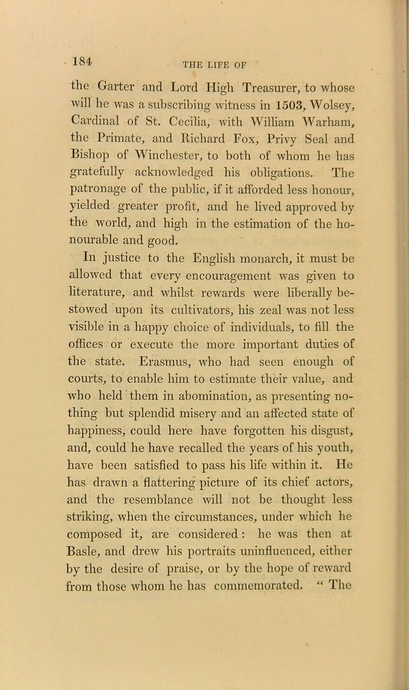 THE LIFE OF the Garter and Lord High Treasurer, to whose will he was a subscribing witness in 1503, Wolsey, Cardinal of St. Cecilia, with William Warham, the Primate, and Richard Fox, Privy Seal and Bishop of Winchester, to both of whom he has gratefully acknowledged his obligations. The patronage of the public, if it afforded less honour, yielded greater profit, and he lived approved by the world, and high in the estimation of the ho- nourable and good. In justice to the English monarch, it must be allowed that every encouragement was given to literature, and whilst rewards were liberally be- stowed upon its cultivators, his zeal was not less visible in a happy choice of individuals, to fill the offices or execute the more important duties of the state. Erasmus, who had seen enough of courts, to enable him to estimate their value, and who held them in abomination, as presenting no- thing but splendid misery and an affected state of happiness, could here have forgotten his disgust, and, could he have recalled the years of his youth, have been satisfied to pass his life within it. He has drawn a flattering picture of its chief actors, and the resemblance will not be thought less striking, when the circumstances, under which he composed it, are considered: he was then at Basle, and drew his portraits uninfluenced, either by the desire of praise, or by the hope of reward from those whom he has commemorated. “ The