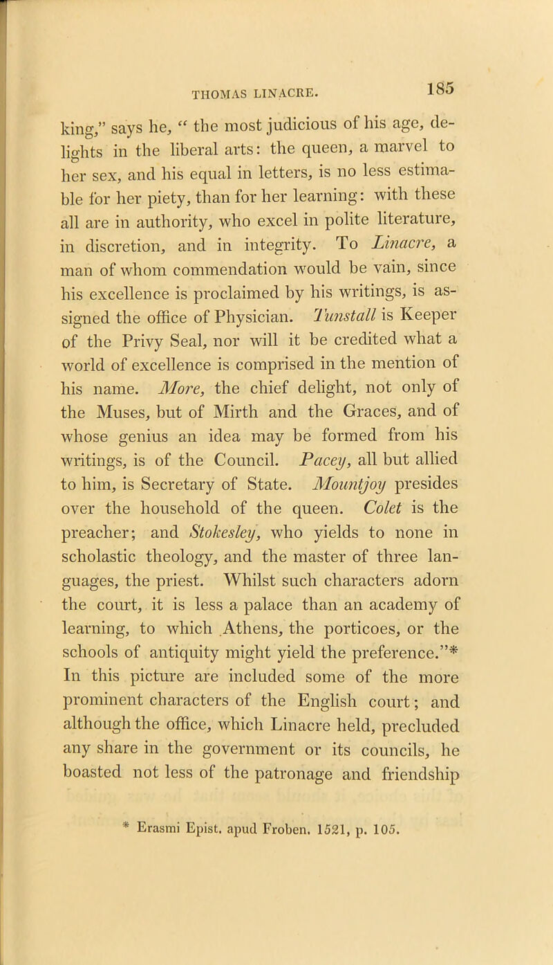 king,” says he, “ the most judicious of his age, de- lights in the liberal arts: the queen, a marvel to her sex, and his equal in letters, is no less estima- ble for her piety, than for her learning: with these all are in authority, who excel in polite literature, in discretion, and in integrity. To Linacre, a man of whom commendation would be vain, since his excellence is proclaimed by his writings, is as- signed the office of Physician. 1 unstall is Keeper of the Privy Seal, nor will it be credited what a world of excellence is comprised in the mention of his name. More, the chief delight, not only of the Muses, but of Mirth and the Graces, and of whose genius an idea may be formed from his writings, is of the Council. Pacey, all but allied to him, is Secretary of State. Mountjoy presides over the household of the queen. Colet is the preacher; and Stokesley, who yields to none in scholastic theology, and the master of three lan- guages, the priest. Whilst such characters adorn the court, it is less a palace than an academy of learning, to which Athens, the porticoes, or the schools of antiquity might yield the preference.”* In this picture are included some of the more prominent characters of the English court; and although the office, which Linacre held, precluded any share in the government or its councils, ho boasted not less of the patronage and friendship