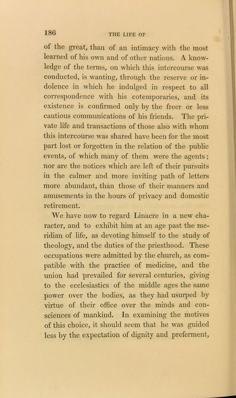 18G ol the great, than of an intimacy with the most learned of his own and of other nations. A know- ledge of the terms, on which this intercourse was conducted, is wanting, through the reserve or in- dolence in which he indulged in respect to all correspondence with his cotemporaries, and its existence is confirmed only by the freer or less cautious communications of his friends. The pri- vate life and transactions of those also with whom this intercourse was shared have been for the most part lost or forgotten in the relation of the public events, of which many of them were the agents; nor are the notices which are left of their pursuits in the calmer and more inviting path of letters more abundant, than those of their manners and amusements in the hours of privacy and domestic retirement. We have now to regard Linacre in a new cha- racter, and to exhibit him at an age past the me- ridian of life, as devoting himself to the study of theology, and the duties of the priesthood. These occupations were admitted by the church, as com- patible with the practice of medicine, and the union had prevailed for several centuries, giving to the ecclesiastics of the middle ages the same power over the bodies, as they had usurped by virtue of their office over the minds and con- sciences of mankind. In examining the motives of this choice, it should seem that he was guided less by the expectation of dignity and preferment,