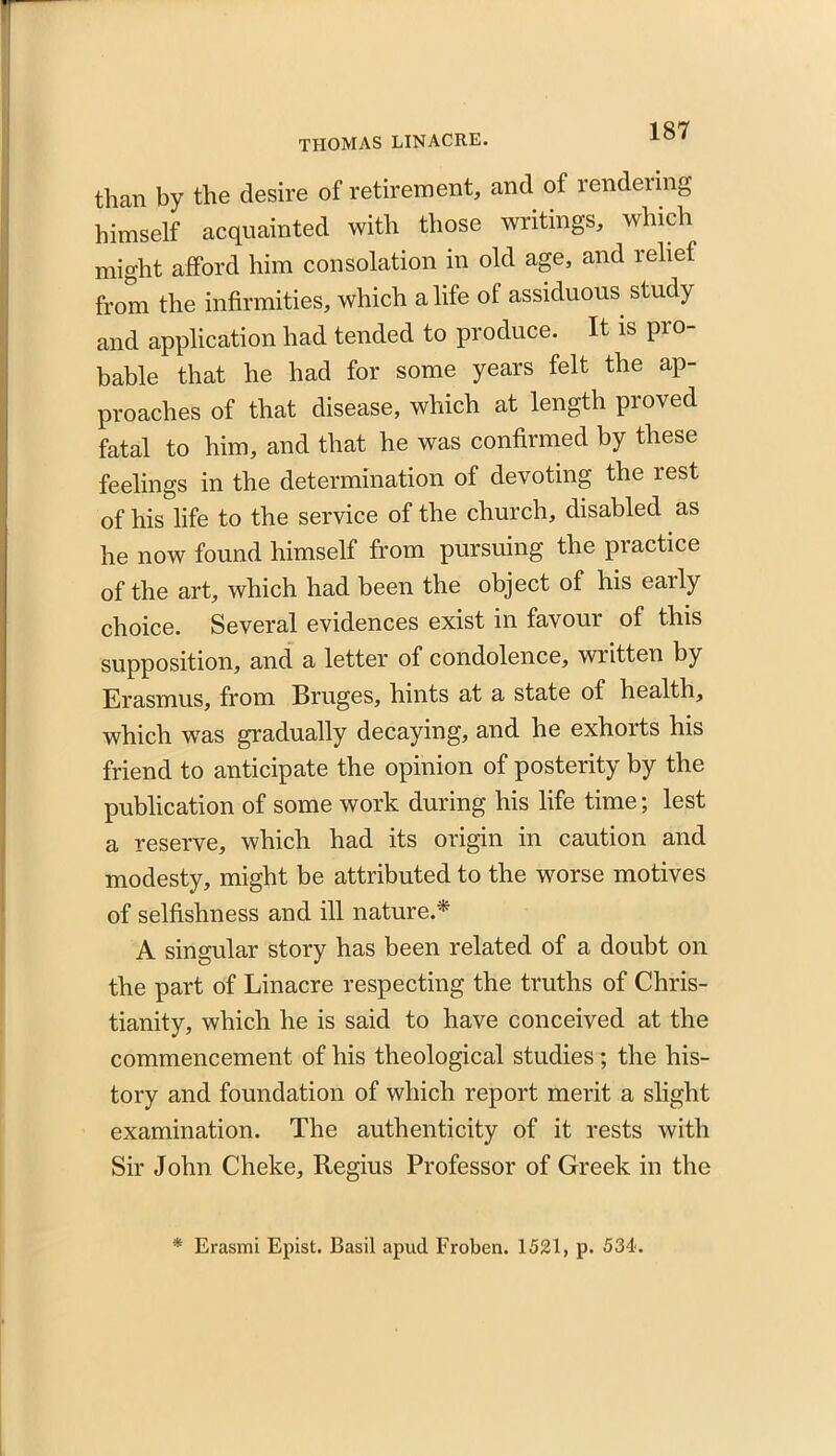 than by the desire of retirement, and of rendering himself acquainted with those writings, which might afford him consolation in old age, and relief from the infirmities, which a life of assiduous study and application had tended to produce. It is pro- bable that he had for some years felt the ap- proaches of that disease, which at length proved fatal to him, and that he was confirmed by these feelings in the determination of devoting the rest of his life to the service of the church, disabled as he now found himself from pursuing the practice of the art, which had been the object of his early choice. Several evidences exist in favour of this supposition, and a letter of condolence, written by Erasmus, from Bruges, hints at a state of health, which wras gradually decaying, and he exhorts his friend to anticipate the opinion of posterity by the publication of some work during his life time; lest a reserve, which had its origin in caution and modesty, might be attributed to the worse motives of selfishness and ill nature.* A singular story has been related of a doubt on the part of Linacre respecting the truths of Chris- tianity, which he is said to have conceived at the commencement of his theological studies; the his- tory and foundation of which report merit a slight examination. The authenticity of it rests with Sir John Cheke, Regius Professor of Greek in the