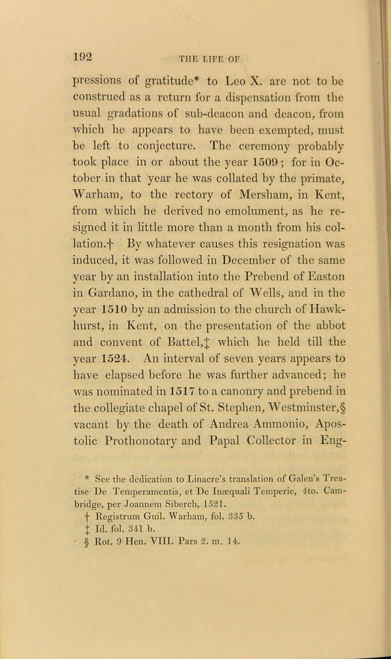 pressions of gratitude* * * § to Leo X. are not to be construed as a return for a dispensation from the usual gradations of sub-deacon and deacon, from which he appears to have been exempted, must he left to conjecture. The ceremony probably took place in or about the year 1509; for in Oc- tober in that year he was collated by the primate, Warham, to the rectory of Mersham, in Kent, from which he derived no emolument, as he re- signed it in little more than a month from his col- lation.f By whatever causes this resignation was induced, it was followed in December of the same year by an installation into the Prebend of Easton in Gardano, in the cathedral of Wells, and in the year 1510 by an admission to the church of Hawk- liurst, in Kent, on the presentation of the abbot and convent of Battel,;}; which he held till the year 1524. An interval of seven years appears to have elapsed before he was further advanced; he was nominated in 1517 to a canonry and prebend in the collegiate chapel of St. Stephen, Westminster,§ vacant by the death of Andrea Ammonio, Apos- tolic Prothonotary and Papal Collector in Eng- * See the dedication to Linacre’s translation of Galen’s Trea- tise De Temperamentis, et De Inaequali Temperie, 4to. Cam- bridge, per Joannem Siberch, 1521. j- llegistrum Guil. Warham, fol. 335 b. f Id. fol. 341 b. § Rot. 9 Hen. VIII. Pars 2. m. 14.