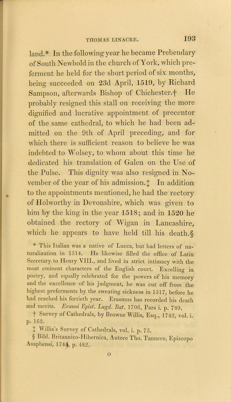 land.* In the following year he became Prebendary of South Newbold in the church of York, which pre- ferment he held for the short period of six months, being succeeded on 23d April, 1519, by Richard Sampson, afterwards Bishop of Chichester.'}* He probably resigned this stall on receiving the more dignified and lucrative appointment of precentor of the same cathedral, to which he had been ad- mitted on the 9th of April preceding, and for which there is sufficient reason to believe he was indebted to Wolsey, to whom about this time he dedicated his translation of Galen on the Use of the Pulse. This dignity was also resigned in No- vember of the year of his admission.In addition to the appointments mentioned, he had the rectory of Holworthy in Devonshire, which was given to him by the king in the year 1518; and in 1520 he obtained the rectory of Wigan in Lancashire, which he appears to have held till his death.§ * This Italian was a native of Lucca, but had letters of na- turalization in 1514. He likewise filled the office of Latin Secretary to Henry VIII., and lived in strict intimacy with the most eminent characters of the English court. Excelling in poetry, and equally celebrated for the powers of his memory and the excellence of his judgment, he was cut off from the highest preferments by the sweating sickness in 1517, before he had reached his fortieth year. Erasmus has recorded his death and merits. Erasmi Epist. Lngd. Bat. 1706, Pars i. p. 789. f Survey of Cathedrals, by Browne Willis, Esq., 1742, vol. i. p. 163. + Willis’s Survey of Cathedrals, vol. i. p. 75. § Bibl. Britannico-Hibernica, Autore Tho. Tannero, Episcopo Asaphensi, 174.4, p. 482. O