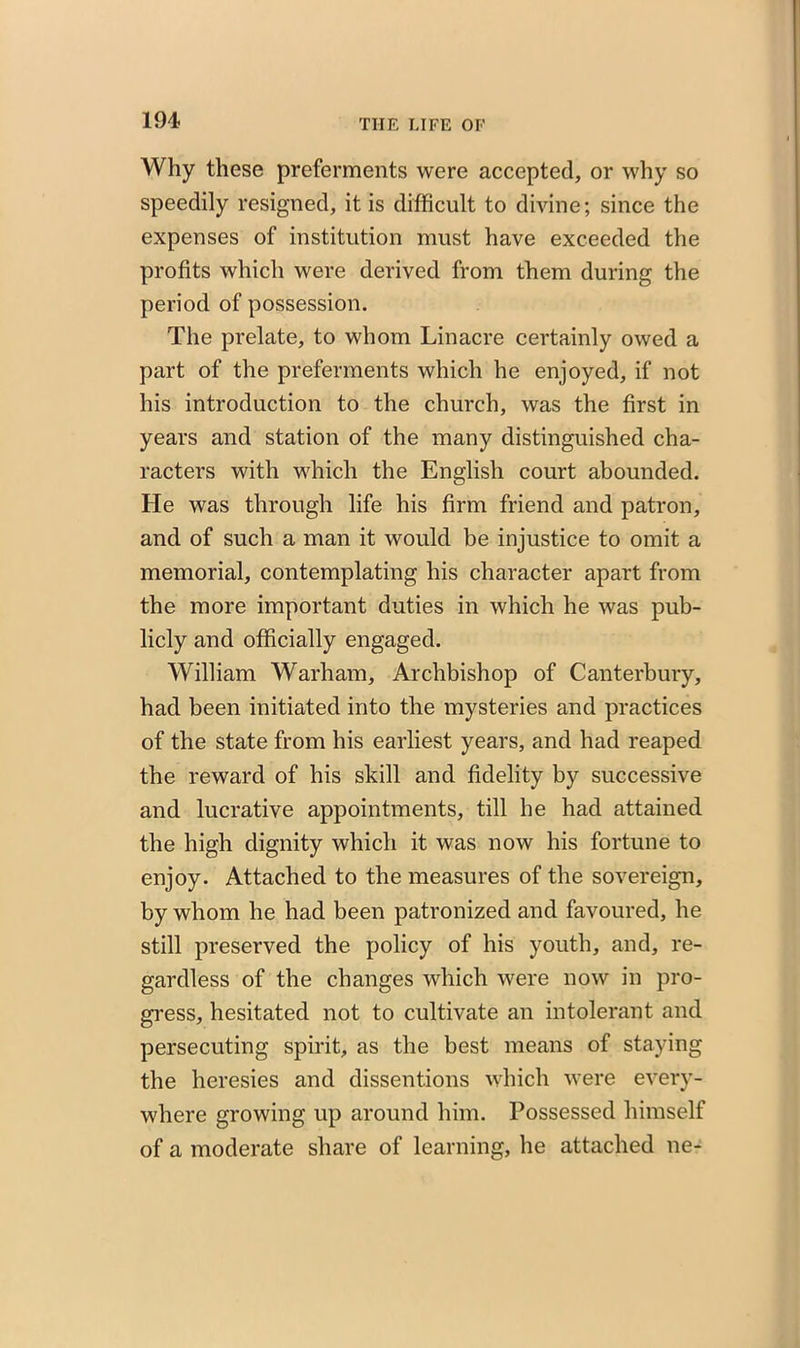 Why these preferments were accepted, or why so speedily resigned, it is difficult to divine; since the expenses of institution must have exceeded the profits which were derived from them during the period of possession. The prelate, to whom Linacre certainly owed a part of the preferments which he enjoyed, if not his introduction to the church, was the first in years and station of the many distinguished cha- racters with which the English court abounded. He was through life his firm friend and patron, and of such a man it would be injustice to omit a memorial, contemplating his character apart from the more important duties in which he was pub- licly and officially engaged. William Warham, Archbishop of Canterbury, had been initiated into the mysteries and practices of the state from his earliest years, and had reaped the reward of his skill and fidelity by successive and lucrative appointments, till he had attained the high dignity which it was now his fortune to enjoy. Attached to the measures of the sovereign, by whom he had been patronized and favoured, he still preserved the policy of his youth, and, re- gardless of the changes which were now in pro- gress, hesitated not to cultivate an intolerant and persecuting spirit, as the best means of staying the heresies and dissentions which were every- where growing up around him. Possessed himself of a moderate share of learning, he attached ne-