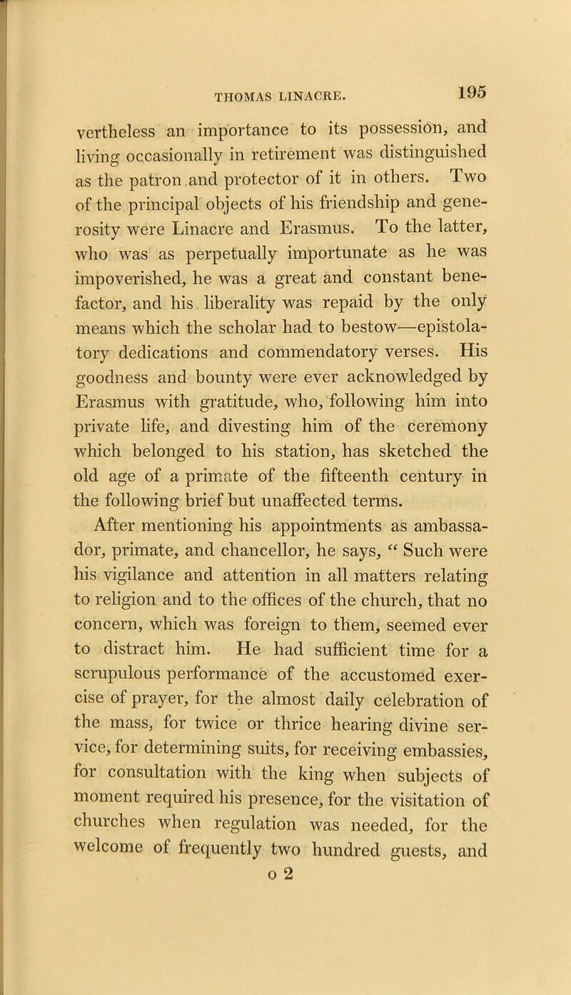 vertheless an importance to its possession, and living occasionally in retirement was distinguished as the patron and protector of it in others. Two of the principal objects of his friendship and gene- rosity were Linacre and Erasmus. To the latter, who was as perpetually importunate as he was impoverished, he was a great and constant bene- factor, and his liberality was repaid by the only means which the scholar had to bestow—epistola- tory dedications and commendatory verses. His goodness and bounty were ever acknowledged by Erasmus with gratitude, who, following him into private life, and divesting him of the ceremony which belonged to his station, has sketched the old age of a primate of the fifteenth century in the following brief but unaffected terms. After mentioning his appointments as ambassa- dor, primate, and chancellor, he says, “ Such were his vigilance and attention in all matters relating to religion and to the offices of the church, that no concern, which was foreign to them, seemed ever to distract him. He had sufficient time for a scrupulous performance of the accustomed exer- cise of prayer, for the almost daily celebration of the mass, for twice or thrice hearing divine ser- vice, for determining suits, for receiving embassies, for consultation with the king when subjects of moment required his presence, for the visitation of churches when regulation was needed, for the welcome of frequently two hundred guests, and o 2