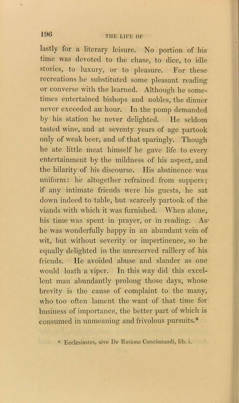 TIIE LIFE OF lastly for a literary leisure. No portion of his time was devoted to the chase, to dice, to idle stories, to luxury, or to pleasure. For these recreations he substituted some pleasant reading or converse with the learned. Although he some- times entertained bishops and nobles, the dinner never exceeded an hour. In the pomp demanded by his station he never delighted. He seldom tasted wine, and at seventy years of age partook only of weak beer, and of that sparingly. Though he ate little meat himself he gave life to every entertainment by the mildness of his aspect, and the hilarity of his discourse. His abstinence was uniform: he altogether refrained from suppers; if any intimate friends were his guests, he sat down indeed to table, but scarcely partook of the viands with which it was furnished. When alone, his time was spent in prayer, or in reading. As' he was wonderfully happy in an abundant vein of wit, but without severity or impertinence, so he equally delighted in the unreserved raillery of his friends. He avoided abuse and slander as one would loath a viper. In this way did this excel- lent man abundantly prolong those days, whose brevity is the cause of complaint to the many, who too often lament the want of that time for business of importance, the better part of which is consumed in unmeaning and frivolous pursuits.* * Ecclesiastes, sive De Ratione Concionandi, lib. i.