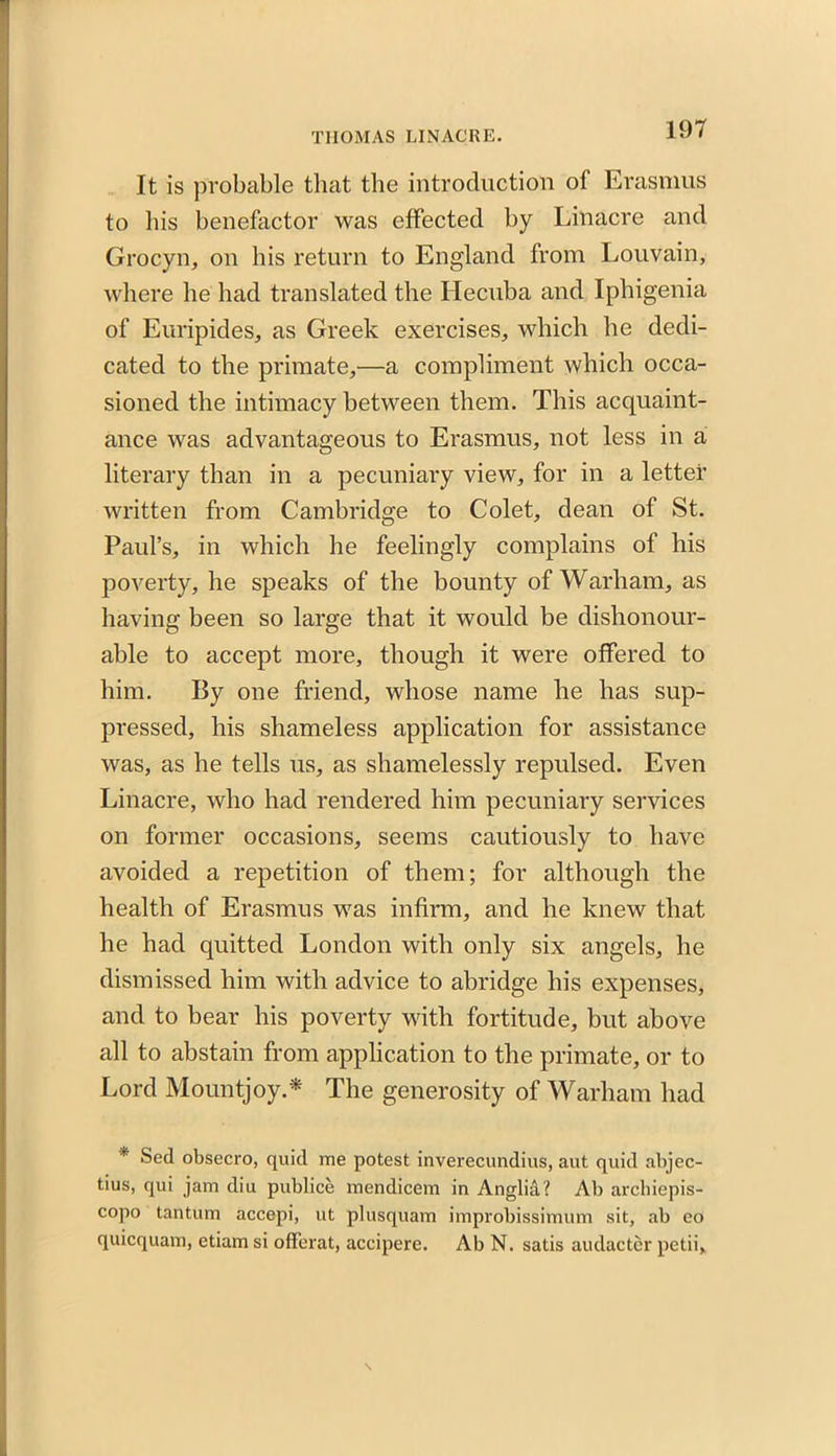 It is probable that the introduction of Erasmus to his benefactor was effected by Linacre and Grocyn, on his return to England from Louvain, where he had translated the Hecuba and Iphigenia of Euripides, as Greek exercises, which he dedi- cated to the primate,—a compliment which occa- sioned the intimacy between them. This acquaint- ance was advantageous to Erasmus, not less in a literary than in a pecuniary view, for in a letter written from Cambridge to Colet, dean of St. Paul’s, in which he feelingly complains of his poverty, he speaks of the bounty of Warham, as having been so large that it would be dishonour- able to accept more, though it were offered to him. By one friend, whose name he has sup- pressed, his shameless application for assistance was, as he tells us, as shamelessly repulsed. Even Linacre, who had rendered him pecuniary services on former occasions, seems cautiously to have avoided a repetition of them; for although the health of Erasmus was infirm, and he knew that he had quitted London with only six angels, he dismissed him with advice to abridge his expenses, and to bear his poverty with fortitude, but above all to abstain from application to the primate, or to Lord Mountjoy.* The generosity of Warham had * Sed obsecro, quid me potest inverecundius, aut quid abjec- tius, qui jam diu publice mendicem in Anglia? Ab archiepis- copo tantum accepi, ut plusquam improbissimum sit, ab eo quicquam, etiam si offerat, accipere. Ab N. satis audacter petii.