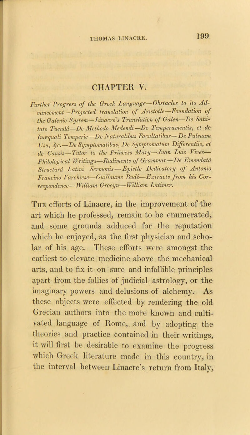 CHAPTER V. Further Progress of the Greek Language—Obstacles to its Ad- vancement—Projected translation of Aristotle—Foundation of the Galenic System—Linacre's Translation of Galen—De Sani- tate Tuenda—De Methodo Medendi—De Temper amentis, et de Incequali Temperie—De Naturalibus Facidtatibus—De Pulsuum Usu, $c.—De Symptomatibus, De Symptomatum Differentiis, et de Causis—Tutor to the Princess Mary—Juan Luis Fives— Philological Writings—Rudiments of Grammar—De Emendatd Structurd Latini Sermonis — Epistle Dedicatory of Antonio Frandno Varchiese—Guillaume Bude—Extracts from his Cor- respondence— William Grociyn—William Latimer. The efforts of Linacre, in the improvement of the art which he professed, remain to be enumerated, and some grounds adduced for the reputation which he enjoyed, as the first physician and scho- lar of his age. These efforts were amongst the earliest to elevate medicine above the mechanical arts, and to fix it on sure and infallible principles apart from the follies of judicial astrology, or the imaginary powers and delusions of alchemy. As these objects were effected by rendering the old Grecian authors into the more known and culti- vated language of Rome, and by adopting the theories and practice contained in their writings, it will first be desirable to examine the progress which Greek literature made in this country, in the interval between Linacre’s return from Italy,