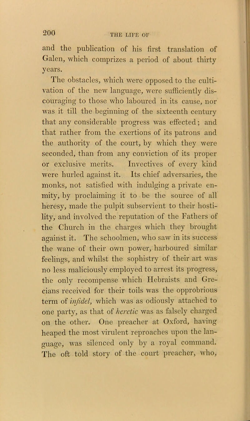 and the publication of his first translation of Galen, which comprizes a period of about thirty years. The obstacles, which were opposed to the culti- vation of the new language, were sufficiently dis- couraging to those who laboured in its cause, nor was it till the beginning of the sixteenth century that any considerable progress was effected; and that rather from the exertions of its patrons and the authority of the court, by which they were seconded, than from any conviction of its proper or exclusive merits. Invectives of every kind were hurled against it. Its chief adversaries, the monks, not satisfied with indulging a private en- mity, by proclaiming it to be the source of all heresy, made the pulpit subservient to their hosti- lity, and involved the reputation of the Fathers of the Church in the charges which they brought against it. The schoolmen, who saw in its success the wane of their own power, harboured similar feelings, and whilst the sophistry of their art was no less maliciously employed to arrest its progress, the only recompense which Hebraists and Gre- cians received for their toils was the opprobrious term of infidel, which was as odiously attached to one party, as that of heretic was as falsely charged on the other. One preacher at Oxford, having heaped the most virulent reproaches upon the lan- guage, was silenced only bv a royal command. The oft told story of the court preacher, who,