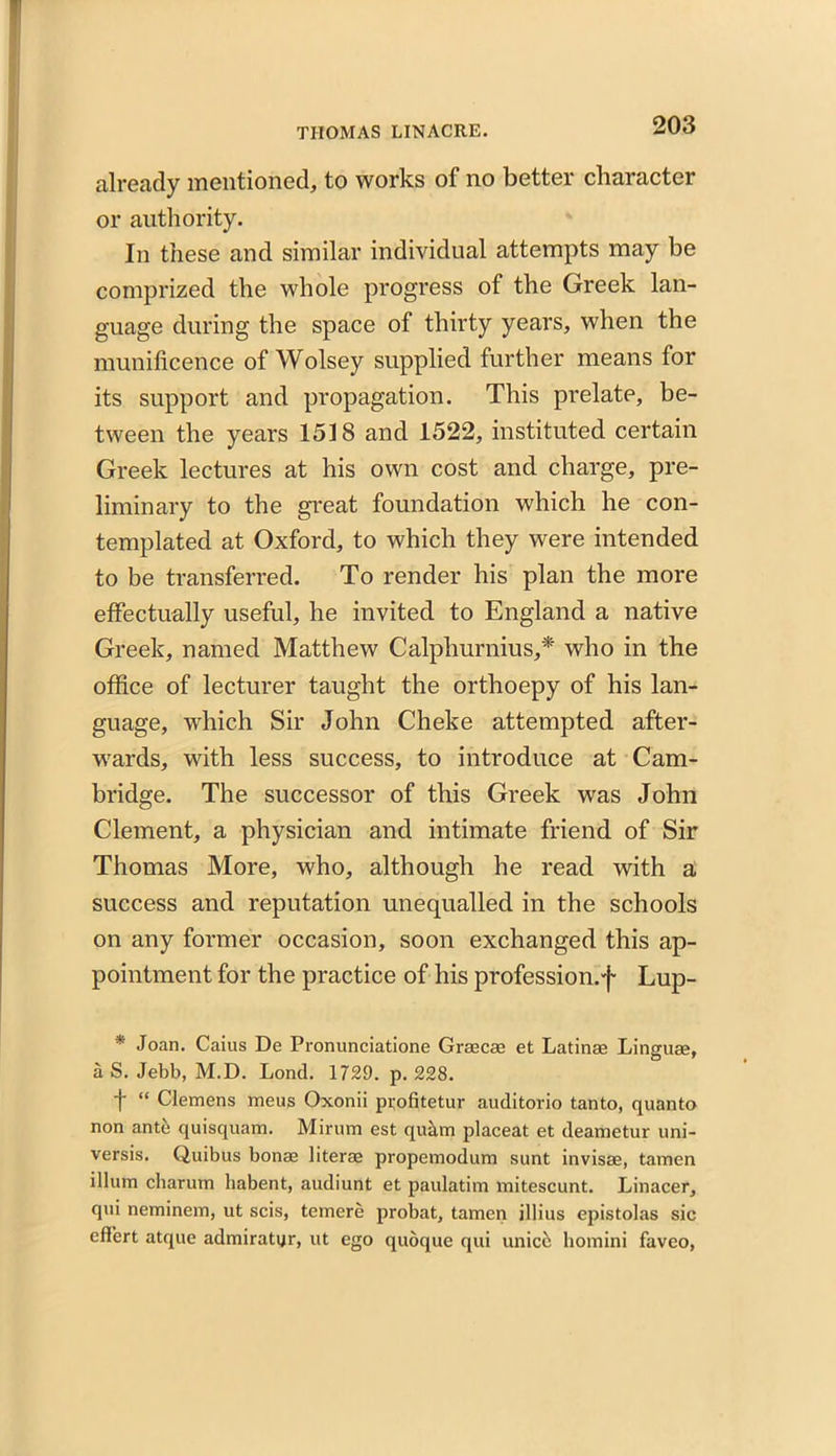 already mentioned, to works of no better character or authority. In these and similar individual attempts may be comprized the whole progress of the Greek lan- guage during the space of thirty years, when the munificence of Wolsey supplied further means for its support and propagation. This prelate, be- tween the years 1518 and 1522, instituted certain Greek lectures at his own cost and charge, pre- liminary to the great foundation which he con- templated at Oxford, to which they were intended to be transferred. To render his plan the more effectually useful, he invited to England a native Greek, named Matthew Calplmrnius,* who in the office of lecturer taught the orthoepy of his lan- guage, which Sir John Cheke attempted after- wards, with less success, to introduce at Cam- bridge. The successor of this Greek was John Clement, a physician and intimate friend of Sir Thomas More, who, although he read with a success and reputation unequalled in the schools on any former occasion, soon exchanged this ap- pointment for the practice of his profession.^ Lup- * Joan. Caius De Pronunciatione Graecae et Latinae Linguae, a S. Jebb, M.D. Lond. 1729. p. 228. f “ Clemens mens Oxonii profitetur auditorio tanto, quanto non ante quisquam. Mirum est qukm placeat et deametur uni- versis. Quibus bonae literae propemodum sunt invisae, tamen ilium charum liabent, audiunt et paulatim mitescunt. Linacer, qui neminem, ut scis, temere probat, tamen illius epistolas sic eflert atque admiratur, ut ego quoque qui unice homini faveo,