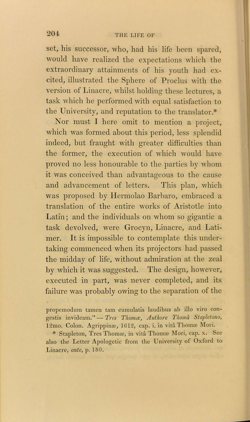 201- set, his successor, who, had his life been spared, would have realized the expectations which the extraordinary attainments of his youth had ex- cited, illustrated the Sphere of Proclus with the version of Linacre, whilst holding these lectures, a task which he performed with equal satisfaction to the University, and reputation to the translator.* Nor must I here omit to mention a project, which was formed about this period, less splendid indeed, but fraught with greater difficulties than the former, the execution of which would have proved no less honourable to the parties by whom it was conceived than advantageous to the cause and advancement of letters. This plan, which was proposed by Hermolao Barbaro, embraced a translation of the entire works of Aristotle into Latin; and the individuals on whom so gigantic a task devolved, were Grocyn, Linacre, and Lati- mer. It is impossible to contemplate this under- taking commenced when its projectors had passed the midday of life, without admiration at the zeal by which it was suggested. The design, however, executed in part, was never completed, and its failure was probably owing to the separation of the propemodum tamen tam cumulatis laudibus ab illo viro con- gests invideam.” — Tres Thomce, Authore Thomd Stapletono, 12mo. Colon. Agrippina;, 1G12, cap. i. in vita Thomas Mori. * Stapleton, TresThomae, in viti Thomas Mori, cap. x. See also the Letter Apologetic from the University of Oxford to Linacre, ante, p. ISO.