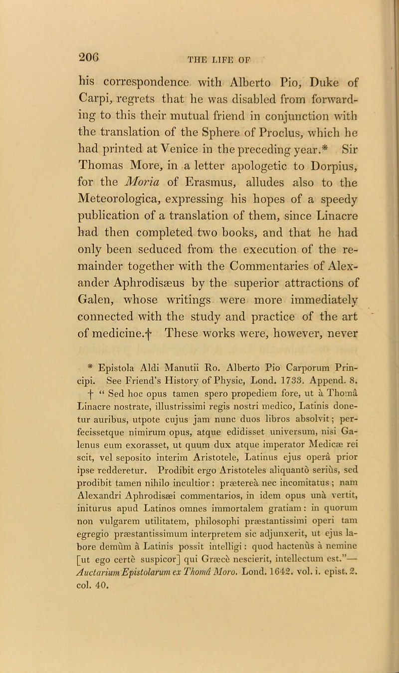 20G his correspondence with Alberto Pio, Duke of Carpi, regrets that lie was disabled from forward- ing to this their mutual friend in conjunction with the translation of the Sphere of Proclus, which he had printed at Venice in the preceding year.* Sir Thomas More, in a letter apologetic to Dorpius, for the Moria of Erasmus, alludes also to the Meteorologica, expressing his hopes of a speedy publication of a translation of them, since Linacre had then completed two books, and that he had only been seduced from the execution of the re- mainder together with the Commentaries of Alex- ander Aphrodisseus by the superior attractions of Galen, whose writings were more immediately connected with the study and practice of the art of medicine.f These works were, however, never * Epistola Alcli Manutii Ro. Alberto Pio Carporum Prin- eipi. See Friend’s History of Physic, Lond. 1733. Append. 8. f “ Sed hoc opus tamen spero propediem fore, ut a Thomi Linacre nostrate, illustrissimi regis nostri medico, Latinis done- tur auribus, utpote cujus jam nunc duos libros absolvit; per- fecissetque nimirum opus, atque edidisset universum, nisi Ga- lenus eum exorasset, ut quum dux atque imperator Medicae rei scit, vel seposito interim Aristotele, Latinus ejus operd prior ipse redderetur. Prodibit ergo Aristoteles aliquanto serihs, sed prodibit tamen nihilo incultior : praeterek nec incomitatus ; nam Alexandri Aphrodisaei commentarios, in idem opus unk vertit, initurus apud Latinos omnes immortalem gratiam: in quorum non vulgarem utilitatem, philosopbi praestantissimi operi tarn egregio praestantissimum interpretem sic adjunxerit, ut ejus la- bore demum a Latinis possit intelligi: quod hactenus a nemine [ut ego certe suspicor] qui Graeck nescierit, intellectum est.”— Auctarium Epistolarum ex Thomd Moro. Lond. 1642. vol. i. epist. 2. col. 40.