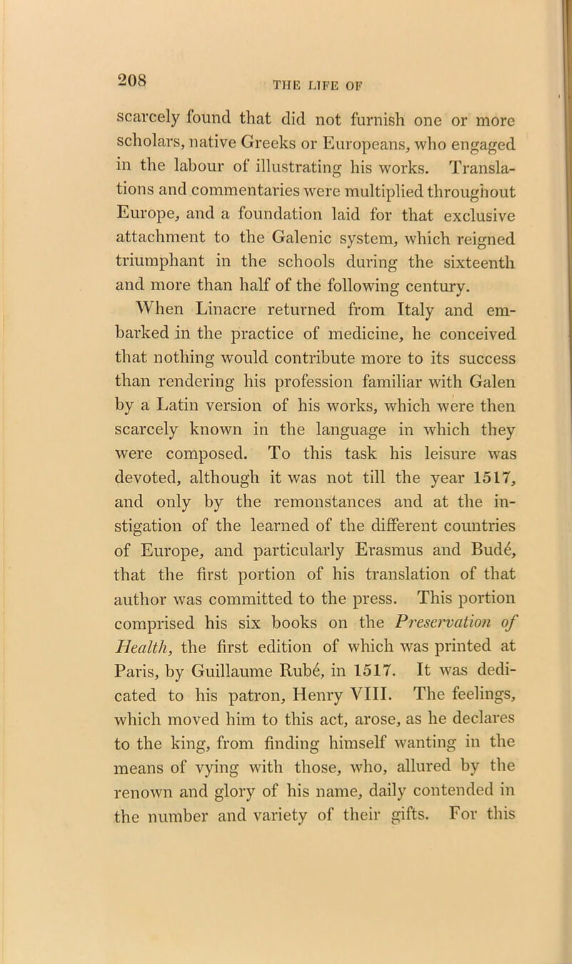 THE LIFE OF scarcely found that did not furnish one or more scholars, native Greeks or Europeans, who engaged in the labour of illustrating his works. Transla- tions and commentaries were multiplied throughout Europe, and a foundation laid for that exclusive attachment to the Galenic system, which reigned triumphant in the schools during the sixteenth and more than half of the following century. When Linacre returned from Italy and em- barked in the practice of medicine, he conceived that nothing would contribute more to its success than rendering his profession familiar with Galen by a Latin version of his works, which were then scarcely known in the language in which they were composed. To this task his leisure was devoted, although it was not till the year 1517, and only by the remonstances and at the in- stigation of the learned of the different countries of Europe, and particularly Erasmus and Bud4, that the first portion of his translation of that author was committed to the press. This portion comprised his six books on the Preservation of Health, the first edition of which was printed at Paris, by Guillaume Rub6, in 1517. It was dedi- cated to his patron, Henry VIII. The feelings, which moved him to this act, arose, as he declares to the king, from finding himself wanting in the means of vying with those, who, allured by the renown and glory of his name, daily contended in the number and variety of their gifts. For this