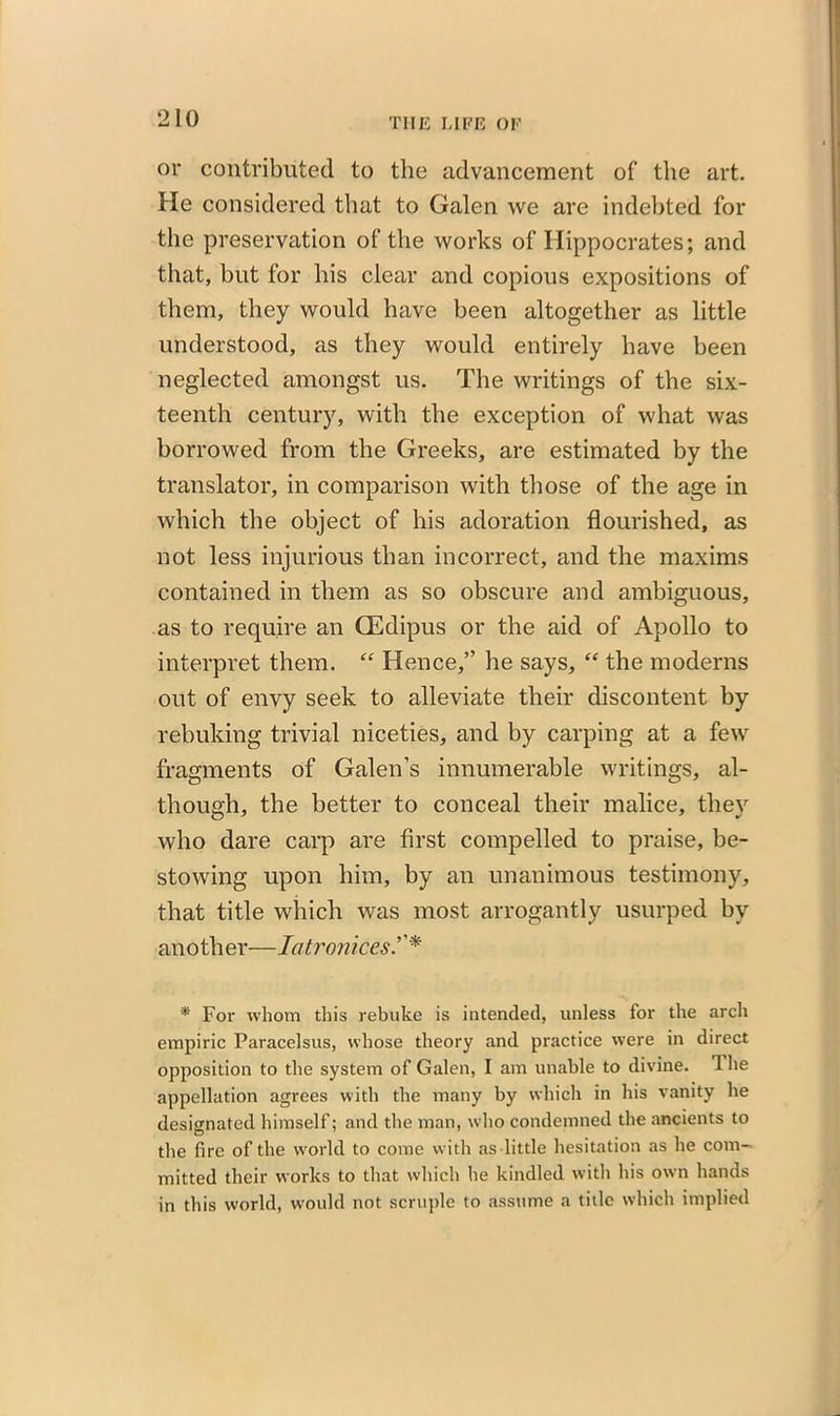 or contributed to the advancement of the art. He considered that to Galen we are indebted for the preservation of the works of Hippocrates; and that, but for bis clear and copious expositions of them, they would have been altogether as little understood, as they would entirely have been neglected amongst us. The writings of the six- teenth century, with the exception of what was borrowed from the Greeks, are estimated by the translator, in comparison with those of the age in which the object of his adoration flourished, as not less injurious than incorrect, and the maxims contained in them as so obscure and ambiguous, as to require an GEdipus or the aid of Apollo to interpret them. “ Hence,” he says, “ the moderns out of envy seek to alleviate their discontent by rebuking trivial niceties, and by carping at a few fragments of Galen’s innumerable writings, al- though, the better to conceal their malice, they who dare carp are first compelled to praise, be- stowing upon him, by an unanimous testimony, that title -which was most arrogantly usurped by another—Iatronices * For whom this rebuke is intended, unless for the arch empiric Paracelsus, whose theory and practice were in direct opposition to the system of Galen, I am unable to divine. The appellation agrees with the many by which in his vanity he designated himself; and the man, who condemned the ancients to the fire of the world to come with as little hesitation as he com- mitted their works to that which he kindled with his own hands in this world, would not scruple to assume a title which implied