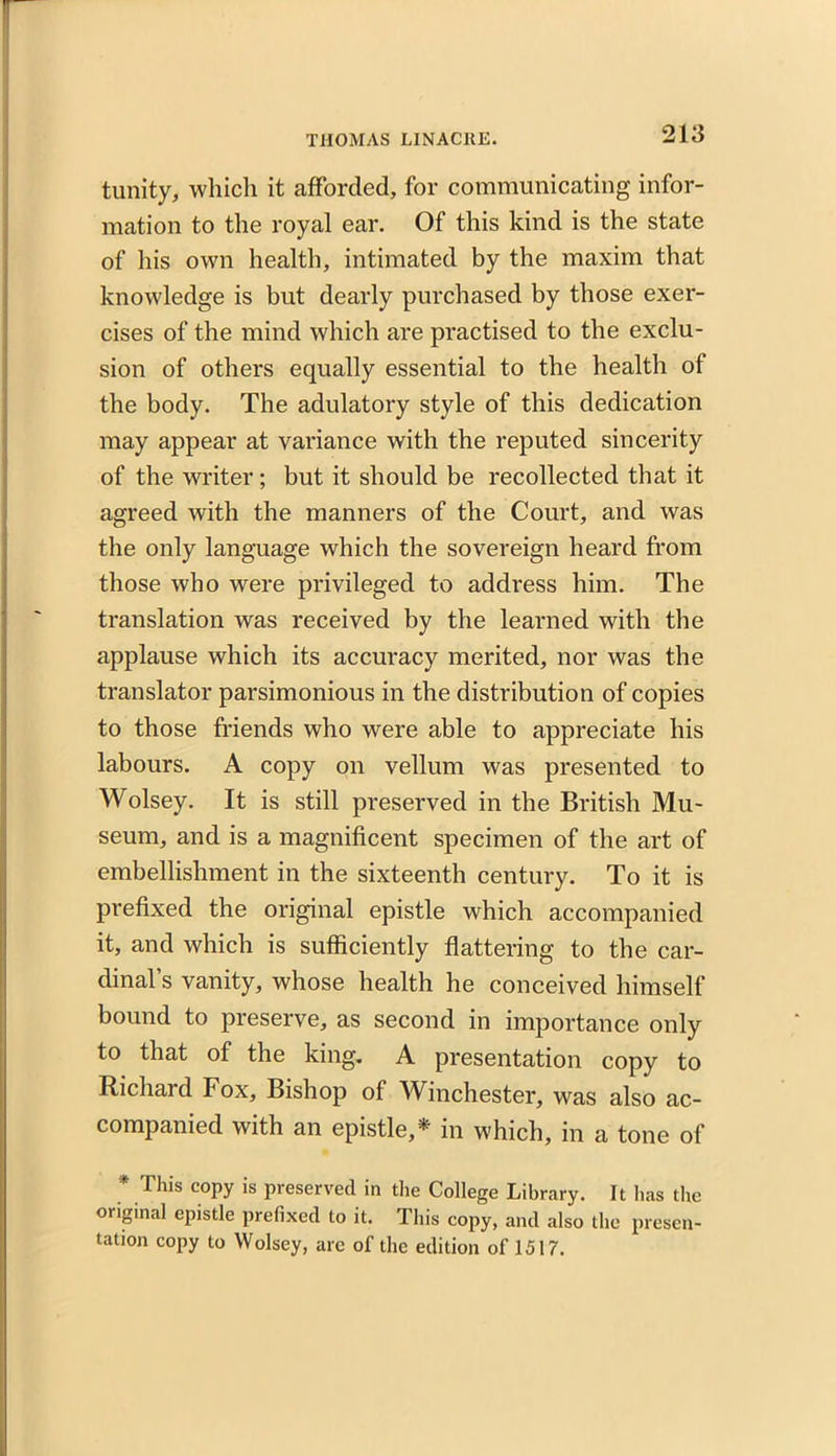 tunity, which it afforded, for communicating infor- mation to the royal ear. Of this kind is the state of his own health, intimated by the maxim that knowledge is but dearly purchased by those exer- cises of the mind which are practised to the exclu- sion of others equally essential to the health of the body. The adulatory style of this dedication may appear at variance with the reputed sincerity of the writer; but it should be recollected that it agreed with the manners of the Court, and was the only language which the sovereign heard from those who were privileged to address him. The translation was received by the learned with the applause which its accuracy merited, nor was the translator parsimonious in the distribution of copies to those friends who were able to appreciate his labours. A copy on vellum was presented to Wolsey. It is still preserved in the British Mu- seum, and is a magnificent specimen of the art of embellishment in the sixteenth century. To it is prefixed the original epistle which accompanied it, and which is sufficiently flattering to the car- dinal’s vanity, whose health he conceived himself bound to preserve, as second in importance only to that of the king. A presentation copy to Richard Fox, Bishop of Winchester, was also ac- companied with an epistle,* in which, in a tone of * This C0Py is preserved in the College Library. It has the original epistle prefixed to it. This copy, and also the presen- tation copy to Wolsey, are of the edition of!517.