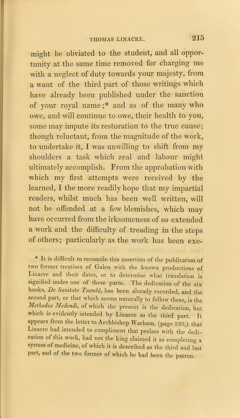 might be obviated to the student, and all oppor- tunity at the same time removed for charging me with a neglect of duty towards your majesty, from a want of the third part of those writings which have already been published under the sanction of your royal name ;* and as of the many who owe, and will continue to owe, their health to you, some may impute its restoration to the true cause; though reluctant, from the magnitude of the work, to undertake it, I was unwilling to shift from my shoulders a task which zeal and labour might ultimately accomplish. From the approbation with which my first attempts were received by the learned, I the more readily hope that my impartial readers, whilst much has been well written, will not be offended at a few blemishes, which may have occurred from the irksomeness of so extended a work and the difficulty of treading in the steps of others; particularly as the work has been exe- * It is difficult to reconcile this assertion of the publication of two former treatises of Galen with the known productions of Linacre and their dates, or to determine what translation is signified under one of these parts. The dedication of the six books, De Sanitate Tuendd, has been already recorded, and the second part, or that which seems naturally to follow these, is the Methodus Medendi, of which the present is the dedication, but which is evidently intended by Linacre as the third part It appears from the letter to Archbishop Warham, (page 220,) that Linacre had intended to compliment that prelate with the dedi- cation of this work, had not the king claimed it as completing a system of medicine, of which it is described as the third and last part, and of the two former of which he had been the patron.