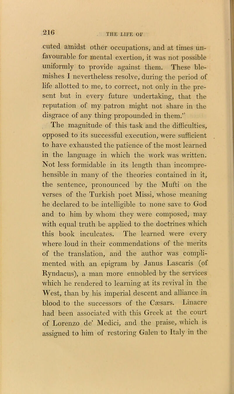 cuted amidst other occupations, and at times un- favourable for mental exertion, it was not possible uniformly to provide against them. These ble- mishes I nevertheless resolve, during the period of life allotted to me, to correct, not only in the pre- sent but in every future undertaking, that the reputation of my patron might not share in the disgrace of any thing propounded in them.” The magnitude of this task and the difficulties, opposed to its successful execution, were sufficient to have exhausted the patience of the most learned in the language in which the work was written. Not less formidable in its length than incompre- hensible in many of the theories contained in it, the sentence, pronounced by the Mufti on the verses of the Turkish poet Missi, whose meaning he declared to be intelligible to none save to God and to him by whom they were composed, may with equal truth be applied to the doctrines which this book inculcates. The learned were every where loud in their commendations of the merits of the translation, and the author was compli- mented with an epigram by Janus Lascaris (of Ryndacus), a man more ennobled by the services which he rendered to learning at its revival in the West, than by his imperial descent and alliance in blood to the successors of the Caesars. Linacre had been associated with this Greek at the court of Lorenzo de’ Medici, and the praise, which is assigned to him of restoring Galen to Italy in the