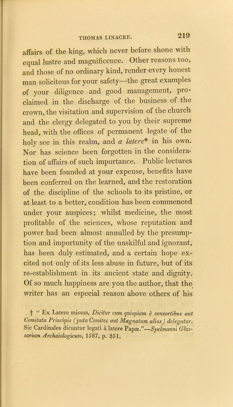 affairs of the king, which never before shone with equal lustre and magnificence. Other reasons too, and those of no ordinary kind, render every honest man solicitous for your safety—the great examples of your diligence and good management, pro- claimed in the discharge of the business of the crown, the visitation and supervision of the church and the clergy delegated to you by their supreme head, with the offices of permanent legate of the holy see in this realm, and a latere* in his own. Nor has science been forgotten in the considera- tion of affairs of such importance. Public lectures have been founded at your expense, benefits have been conferred on the learned, and the restoration of the discipline of the schools to its pristine, or at least to a better, condition has been commenced under your auspices; whilst medicine, the most profitable of the sciences, whose reputation and power had been almost annulled by the presump- tion and importunity of the unskilful and ignorant, has been duly estimated, and a certain hope ex- cited not only of its less abuse in future, but of its re-establishment in its ancient state and dignity. Of so much happiness are you the author, that the writer has an especial reason above others of his ■j* “ Ex Latere missus, Dicitur cum quispiam e consortibus aut Comitatu Principis (puta Comites aut Magnatum alius J delegatur. Sic Cardinales dicuntur legati a latere Papae.”—Spelmanni Glos- sarium Arcliaiologicum, 1587, p. 351.