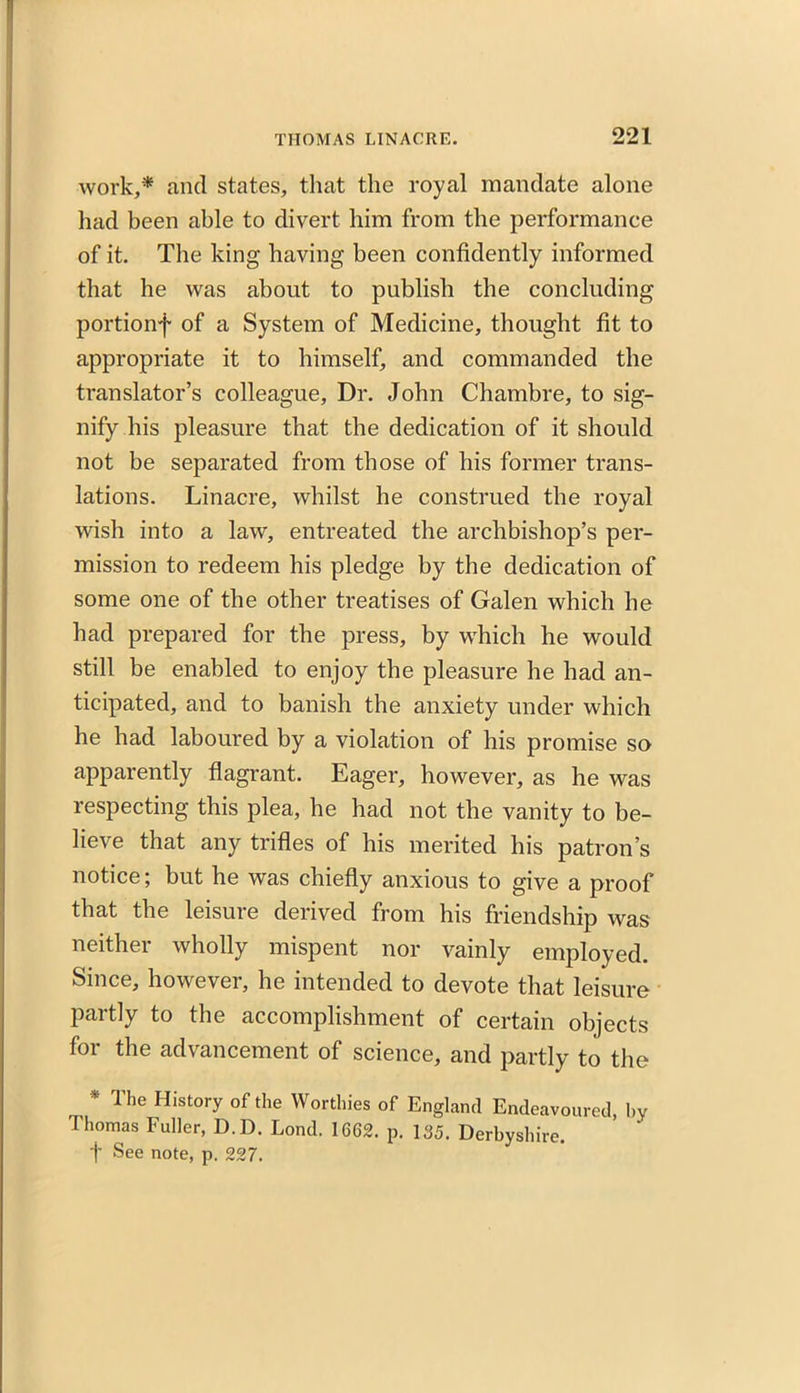 work,* and states, that the royal mandate alone had been able to divert him from the performance of it. The king having been confidently informed that he was about to publish the concluding portionf of a System of Medicine, thought fit to appropriate it to himself, and commanded the translator’s colleague. Dr. John Chambre, to sig- nify his pleasure that the dedication of it should not be separated from those of his former trans- lations. Linacre, whilst he construed the royal wish into a law, entreated the archbishop’s per- mission to redeem his pledge by the dedication of some one of the other treatises of Galen which he had prepared for the press, by which he would still be enabled to enjoy the pleasure he had an- ticipated, and to banish the anxiety under which he had laboured by a violation of his promise so apparently flagrant. Eager, however, as he was respecting this plea, he had not the vanity to be- lieve that any trifles of his merited his patron’s notice; but he was chiefly anxious to give a proof that the leisure derived from his friendship was neither wholly mispent nor vainly employed. Since, however, he intended to devote that leisure partly to the accomplishment of certain objects for the advancement of science, and partly to the * The History of the Worthies of England Endeavoured, by Thomas Fuller, D.D. Lond. 1662. p. 135. Derbyshire. f See note, p. 227.