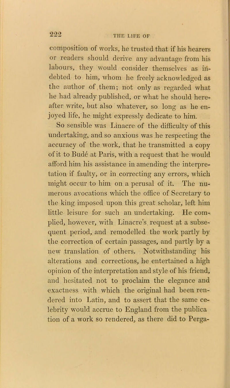 composition of works, he trusted that if his hearers or readers should derive any advantage from his labours, they would consider themselves as in- debted to him, whom he freely acknowledged as the author of them; not only as regarded what he had already published, or what he should here- after write, but also whatever, so long as he en- joyed life, he might expressly dedicate to him. So sensible was Linacre of the difficulty of this undertaking, and so anxious was he respecting the accuracy of the work, that he transmitted a copy of it to Bud£ at Paris, with a request that he would afford him his assistance in amending the interpre- tation if faulty, or in correcting any errors, which might occur to him on a perusal of it. The nu- merous avocations which the office of Secretary to the king imposed upon this great scholar, left him little leisure for such an undertaking. He com- plied, however, with Linacre’s request at a subse- quent period, and remodelled the work partly by the correction of certain passages, and partly by a new translation of others. Notwithstanding his alterations and corrections, he entertained a high opinion of the interpretation and style of his friend, and hesitated not to proclaim the elegance and exactness with which the original had been ren- dered into Latin, and to assert that the same ce- lebrity would accrue to England from the publica tion of a work so rendered, as there did to Perga-