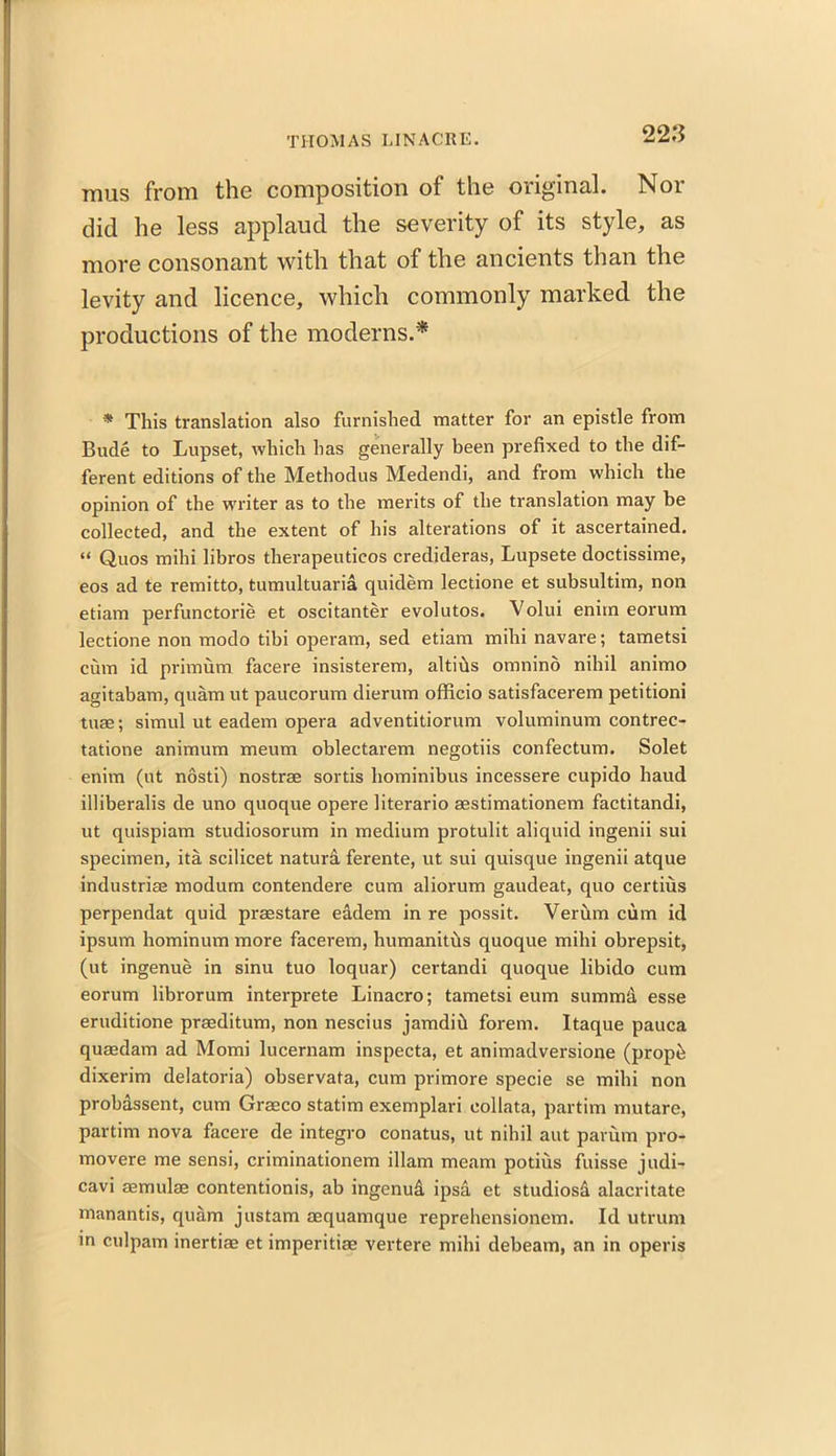 thus from the composition of the original. Nor did he less applaud the severity of its style, as more consonant with that of the ancients than the levity and licence, which commonly marked, the productions of the moderns.'* * This translation also furnished matter for an epistle from Bude to Lupset, which has generally been prefixed to the dif- ferent editions of the Methodus Medendi, and from which the opinion of the writer as to the merits of the translation may be collected, and the extent of his alterations of it ascertained. “ Quos mihi libros therapeutieos credideras, Lupsete doctissime, eos ad te remitto, tumultuaria quidem lectione et subsultim, non etiam perfunctorie et oscitanter evolutos. Volui enim eorum lectione non modo tibi operam, sed etiam mihi navare; tametsi cum id primum facere insisterem, altids omnino nihil animo agitabam, quam ut paucorum dierum officio satisfacerem petitioni tuae; simul ut eadem opera adventitiorum voluminum contrec- tatione animum meum oblectarem negotiis confectum. Solet enim (ut nosti) nostrae sortis hominibus incessere cupido baud illiberalis de uno quoque opere literario aestimationem factitandi, ut quispiam studiosorum in medium protulit aliquid ingenii sui specimen, ita scilicet natura ferente, ut sui quisque ingenii atque industriae modurn contendere cum aliorum gaudeat, quo certius perpendat quid praestare eddem in re possit. Verum cum id ipsum hominum more facerem, humanitus quoque mihi obrepsit, (ut ingenue in sinu tuo loquar) certandi quoque libido cum eorum librorum interprete Linacro; tametsi eum summd esse eruditione prasditum, non nescius jamdih forem. Itaque pauca quaedam ad Momi lucernam inspecta, et animadversione (propfe dixerim delatoria) observata, cum primore specie se mihi non probassent, cum Graeco statim exemplari collata, partim mutare, partim nova facere de integro conatus, ut nihil aut parum pro- mo vere me sensi, criminationem illam meam potius fuisse judi- cavi aemulse contentionis, ab ingenud ipsa et studiosd alacritate manantis, quam justam aequamque reprehensionem. Id utrum in culpam inertiae et imperitiae vertere mihi debeam, an in operis