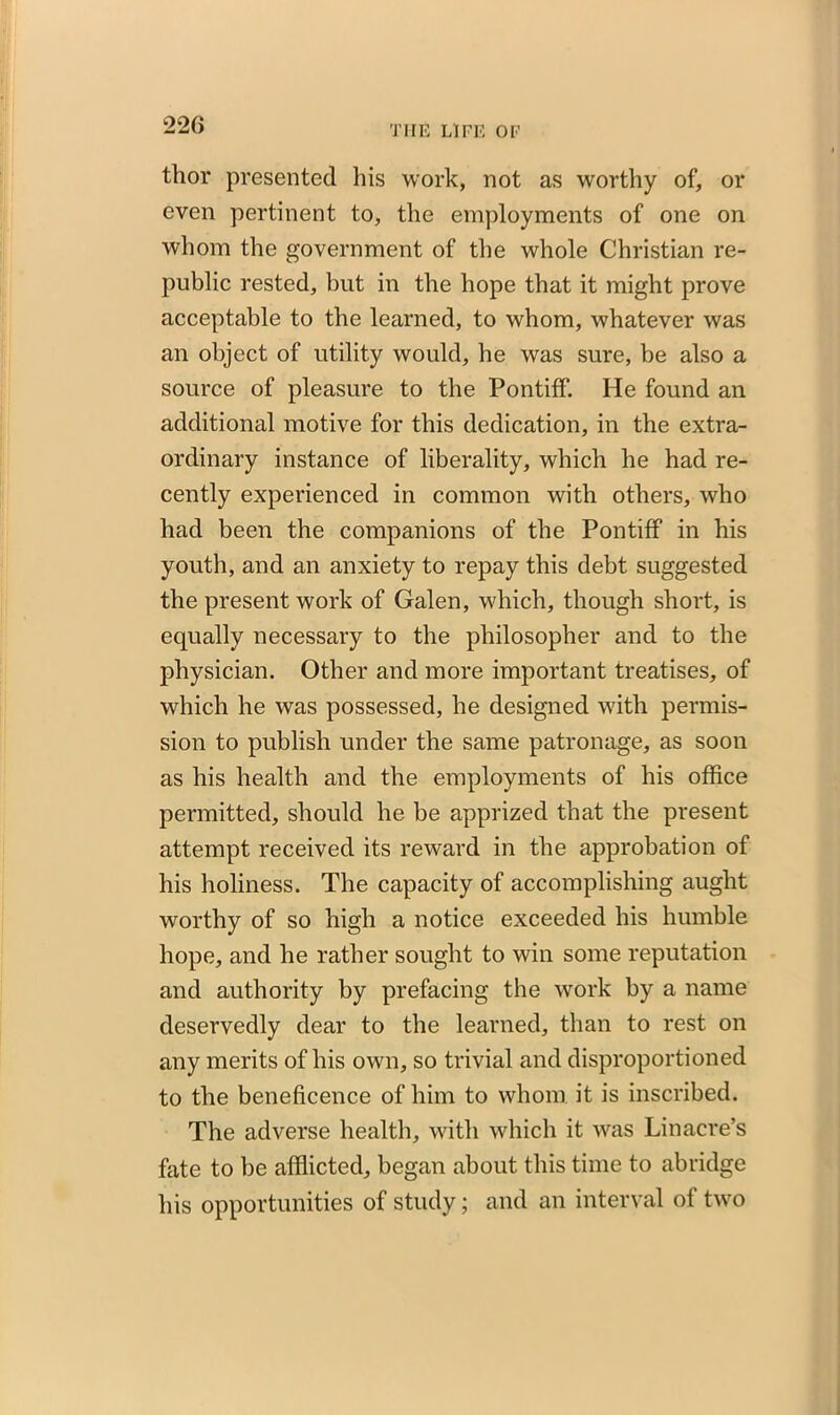 tlior presented his work, not as worthy of, or even pertinent to, the employments of one on whom the government of the whole Christian re- public rested, but in the hope that it might prove acceptable to the learned, to whom, whatever was an object of utility would, he was sure, be also a source of pleasure to the Pontiff. He found an additional motive for this dedication, in the extra- ordinary instance of liberality, which he had re- cently experienced in common with others, who had been the companions of the Pontiff in his youth, and an anxiety to repay this debt suggested the present work of Galen, which, though short, is equally necessary to the philosopher and to the physician. Other and more important treatises, of which he was possessed, he designed with permis- sion to publish under the same patronage, as soon as his health and the employments of his office permitted, should he be apprized that the present attempt received its reward in the approbation of his holiness. The capacity of accomplishing aught worthy of so high a notice exceeded his humble hope, and he rather sought to win some reputation and authority by prefacing the work by a name deservedly dear to the learned, than to rest on any merits of his own, so trivial and disproportioned to the beneficence of him to whom it is inscribed. The adverse health, with which it was Lin acre’s fate to be afflicted, began about this time to abridge his opportunities of study; and an interval of two