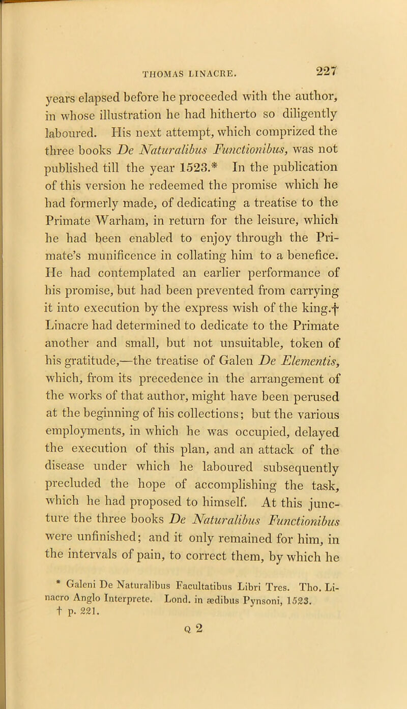 years elapsed before he proceeded with the author, in whose illustration he had hitherto so diligently laboured. His next attempt, which comprized the three hooks De Naturalibus Functionibus, was not published till the year 1523.* In the publication of this version he redeemed the promise which he had formerly made, of dedicating a treatise to the Primate Warham, in return for the leisure, which he had been enabled to enjoy through the Pri- mate’s munificence in collating him to a benefice. He had contemplated an earlier performance of his promise, but had been prevented from carrying it into execution by the express wish of the king.'f- Linacre had determined to dedicate to the Primate another and small, but not unsuitable, token of his gratitude,—the treatise of Galen De Elementis, which, from its precedence in the arrangement of the works of that author, might have been perused at the beginning of his collections; but the various employments, in which he was occupied, delayed the execution of this plan, and an attack of the disease under which he laboured subsequently precluded the hope of accomplishing the task, which he had proposed to himself. At this junc- ture the three books De Naturalibus Functionibus were unfinished; and it only remained for him, in the intervals of pain, to correct them, by which he * Galeni De Naturalibus Facultatibus Libri Tres. Tho. Li- nacro Anglo Interprete. Lond. in aedibus Pynsoni, 1523. t p. 221.