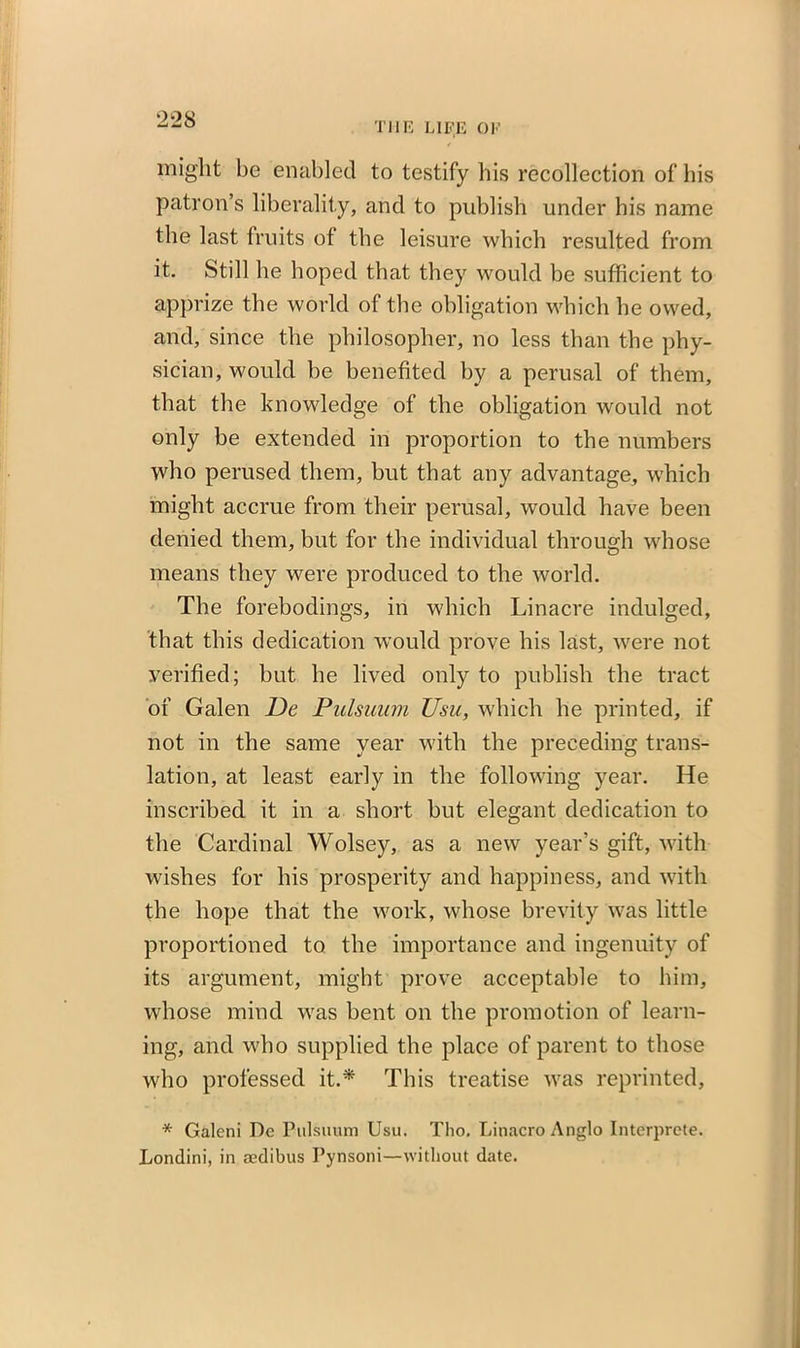 2-28 THE LIFE OF might be enabled to testify his recollection of his patron’s liberality, and to publish under his name the last fruits of the leisure which resulted from it. Still he hoped that they would be sufficient to apprize the world of the obligation which he owed, and, since the philosopher, no less than the phy- sician, would be benefited by a perusal of them, that the knowledge of the obligation would not only be extended in proportion to the numbers who perused them, but that any advantage, which might accrue from their perusal, would have been denied them, but for the individual through whose means they were produced to the world. The forebodings, in which Linacre indulged, that this dedication would prove his last, were not verified; but he lived only to publish the tract of Galen De Pulsuum Usu, which he printed, if not in the same year with the preceding trans- lation, at least early in the following year. He inscribed it in a short but elegant dedication to the Cardinal Wolsey, as a new year’s gift, with wishes for his prosperity and happiness, and with the hope that the work, whose brevity was little proportioned to the importance and ingenuity of its argument, might prove acceptable to him, whose mind was bent on the promotion of learn- ing, and who supplied the place of parent to those who professed it.* This treatise was reprinted, * Galeni De Pulsuum Usu. Tho. Linacro Anglo Interprete. Londini, in aedibus Pynsoni—without date.