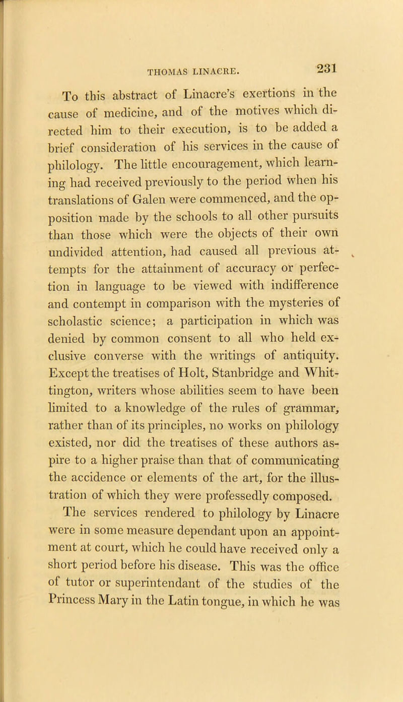 To this abstract of Linacre’s exertions in the cause of medicine, and of the motives which di- rected him to their execution, is to be added a brief consideration of his services in the cause of philology. The little encouragement, which learn- ing had received previously to the period when his translations of Galen were commenced, and the op- position made by the schools to all other pursuits than those which were the objects of their own undivided attention, had caused all previous at- tempts for the attainment of accuracy or perfec- tion in language to be viewed with indifference and contempt in comparison with the mysteries of scholastic science; a participation in which was denied by common consent to all who held ex- clusive converse with the writings of antiquity. Except the treatises of Holt, Stanbridge and Whit- tington, writers whose abilities seem to have been limited to a knowledge of the rules of grammar, rather than of its principles, no works on philology existed, nor did the treatises of these authors as- pire to a higher praise than that of communicating the accidence or elements of the art, for the illus- tration of which they were professedly composed. The services rendered to philology by Linacre were in some measure dependant upon an appoint- ment at court, which he could have received only a short period before his disease. This was the office of tutor or superintendant of the studies of the Princess Mary in the Latin tongue, in which he was