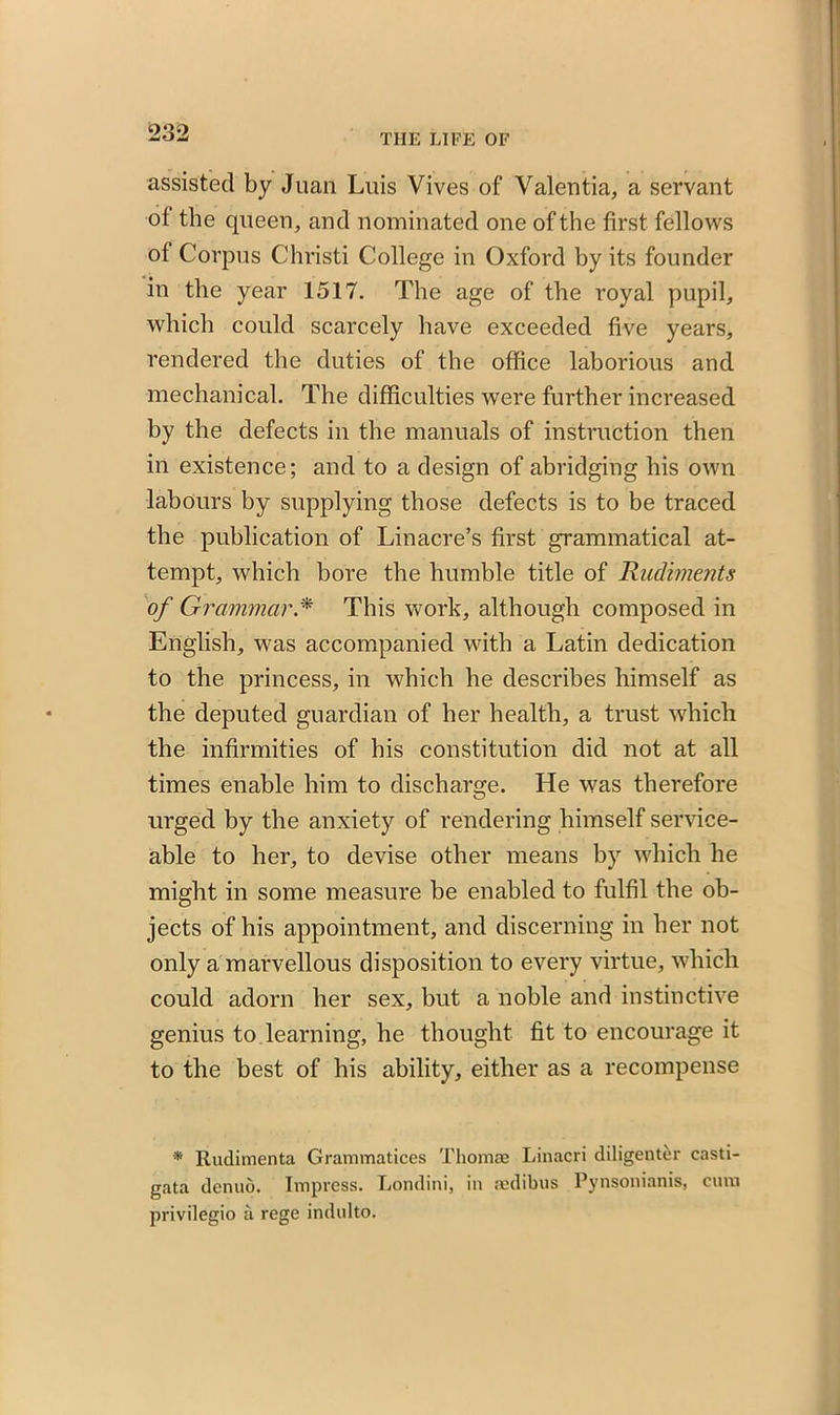 THE LIFE OF assisted by Juan Luis Vives of Valentia, a servant of the queen, and nominated one of the first fellows of Corpus Christi College in Oxford by its founder in the year 1517. The age of the royal pupil, which could scarcely have exceeded five years, rendered the duties of the office laborious and mechanical. The difficulties were further increased by the defects in the manuals of instruction then in existence; and to a design of abridging his own labours by supplying those defects is to be traced the publication of Lin acre’s first grammatical at- tempt, which bore the humble title of Rudiments of Grammar.* This work, although composed in English, was accompanied with a Latin dedication to the princess, in which he describes himself as the deputed guardian of her health, a trust which the infirmities of his constitution did not at all times enable him to discharge. He was therefore urged by the anxiety of rendering himself service- able to her, to devise other means by which he might in some measure be enabled to fulfil the ob- jects of his appointment, and discerning in her not only a marvellous disposition to every virtue, which could adorn her sex, but a noble and instinctive genius to learning, he thought fit to encourage it to the best of his ability, either as a recompense * Rudimenta Grammatices Thomas Linacri diligenter casti- gata denuo. Impress. Londini, in aedibus Pynsonianis, cum privilegio a rege indulto.