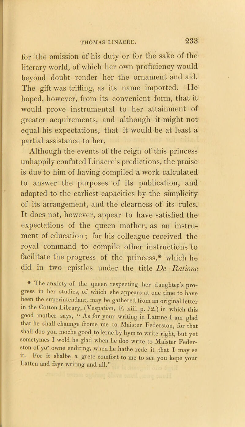 for the omission of his duty or for the sake of the literary world, of which her own proficiency would beyond doubt render her the ornament and aid. The gift was trifling, as its name imported. He hoped, however, from its convenient form, that it would prove instrumental to her attainment of greater acquirements, and although it might not equal his expectations, that it would be at least a partial assistance to her. Although the events of the reign of this princess unhappily confuted Linacre’s predictions, the praise is due to him of having compiled a work calculated to answer the purposes of its publication, and adapted to the earliest capacities by the simplicity of its arrangement, and the clearness of its rules. It does not, however, appear to have satisfied the expectations of the queen mother, as an instru- ment of education ; for his colleague received the royal command to compile other instructions to facilitate the progress of the princess,* which he did in two epistles under the title De Ratione * The anxiety of the queen respecting her daughter’s pro- gress in her studies, of which she appears at one time to have been the superintendant, may be gathered from an original letter in the Cotton Library, (Vespatian, F. xiii. p. 72,) in which this good mother says, “ As for your writing in Lattine I am glad that he shall chaunge frome me to Maister Federston, for that shall doo you moche good to lerne by hym to write right, but yet sometymes I wold be glad when he doo write to Maister Feder- ston of yor owne enditing, when he hathe rede it that I may se it. Foi it shalbe a grete comfort to me to see you kepe your Fatten and fayr writing and all.”