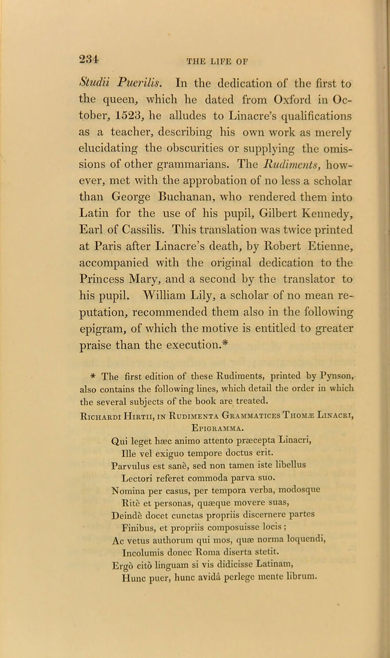 231 Studii Puerilis. In the dedication of the first to the queen, which he dated from Oxford in Oc- tober, 1523, he alludes to Linacre’s qualifications as a teacher, describing his own work as merely elucidating the obscurities or supplying the omis- sions of other grammarians. The Rudiments, how- ever, met with the approbation of no less a scholar than George Buchanan, who rendered them into Latin for the use of his pupil, Gilbert Kennedy, Earl of Cassilis. This translation was twice printed at Paris after Linacre’s death, by Robert Etienne, accompanied with the original dedication to the Princess Mary, and a second by the translator to his pupil. William Lily, a scholar of no mean re- putation, recommended them also in the following epigram, of which the motive is entitled to greater praise than the execution.* * The first edition of these Rudiments, printed by Pynson, also contains the following lines, which detail the order in which the several subjects of the book are treated. Riciiardi Hirtii, in Rudimenta Grammatices Tiiom.e Linacri, Epigramma. Qui leget haec animo attento praecepta Linacri, Ule vel exiguo tempore doctus erit. Parvulus est sane, sed non tamen iste libellus Lectori referet commoda parva suo. Nomina per casus, per tempora verba, modosque Rite et personas, quseque movere suas, Deinde docet cunctas propriis discernere partes Finibus, et propriis composuisse locis ; Ac vetus authorum qui mos, qum norma loquendi, Incolumis donee Roma diserta stetit. Ergo cito linguam si vis didicisse Latinam, Hunc puer, hunc avida perlege mente librum.