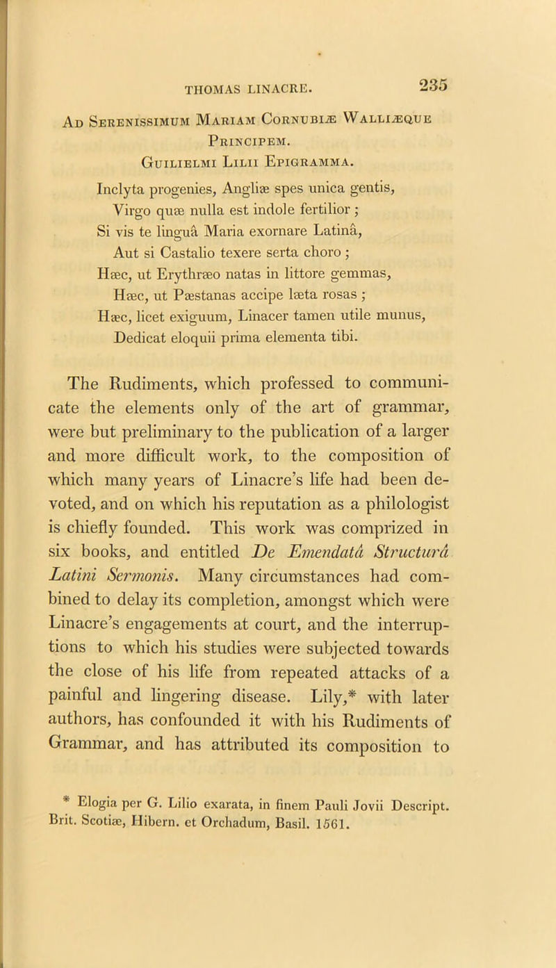 Ad Serenissimum Mariam Cornubije Walli^eque Principem. Guilielmi Lilii Epigramma. Inclyta progenies, Angliae spes unica gentis, Virgo quse nulla est indole fertilior ; Si vis te lingua Maria exornare Latina, Aut si Castalio texere serta choro ; Hsec, ut Erythrseo natas in littore gemmas, Heec, ut Ptestanas accipe lseta rosas ; Haec, licet exiguum, Linacer tamen utile munus, Dedicat eloquii prima elementa tibi. The Rudiments, which professed to communi- cate the elements only of the art of grammar, were but preliminary to the publication of a larger and more difficult work, to the composition of which many years of Linacre’s life had been de- voted, and on which his reputation as a philologist is chiefly founded. This work was comprized in six books, and entitled De Emendata Structur'd Latini Sermonis. Many circumstances had com- bined to delay its completion, amongst which were Linacre’s engagements at court, and the interrup- tions to which his studies were subjected towards the close of his life from repeated attacks of a painful and lingering disease. Lily,* with later authors, has confounded it with his Rudiments of Grammar, and has attributed its composition to * Elogia per G. Lilio exarata, in finem Pauli Jovii Descript. Brit. Scotise, Hibern. ct Orchadum, Basil. 1561.