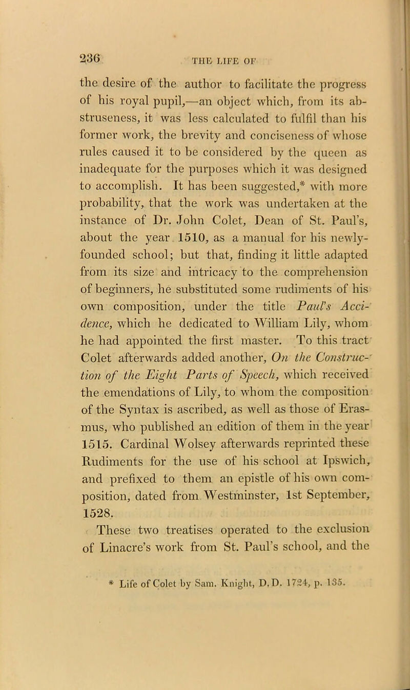 the desire of the author to facilitate the progress of his royal pupil,—an object which, from its ab- struseness, it was less calculated to fulfil than his former work, the brevity and conciseness of whose rules caused it to be considered by the queen as inadequate for the purposes which it was designed to accomplish. It has been suggested,* with more probability, that the work was undertaken at the instance of Dr. John Colet, Dean of St. Paul’s, about the year 1510, as a manual for his newly- founded school; but that, finding it little adapted from its size and intricacy to the comprehension of beginners, he substituted some rudiments of his own composition, under the title Paul’s Acci- dence, which he dedicated to William Lily, whom he had appointed the first master. To this tract Colet afterwards added another. On the Construc- tion of the Eight Parts of Speech, which received the emendations of Lily, to whom the composition of the Syntax is ascribed, as well as those of Eras- mus, who published an edition of them in the year 1515. Cardinal Wolsey afterwards reprinted these Rudiments for the use of his school at Ipswich, and prefixed to them an epistle of his own com- position, dated from Westminster, 1st September, 1528. These two treatises operated to the exclusion of Linacre’s work from St. Paul’s school, and the * Life of Colet by Sam. Knight, D.D. 1724, p. 135.